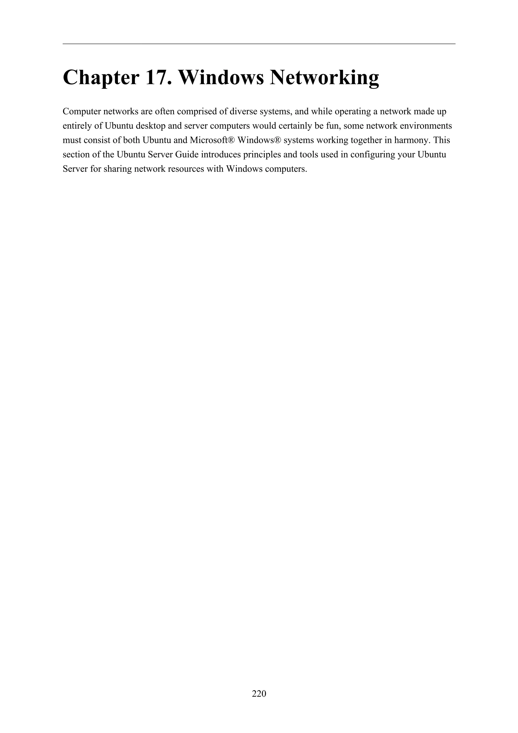 Chapter 17. Windows Networking
Computer networks are often comprised of diverse systems, and while operating a network made up
entirely of Ubuntu desktop and server computers would certainly be fun, some network environments
must consist of both Ubuntu and Microsoft® Windows® systems working together in harmony. This
section of the Ubuntu Server Guide introduces principles and tools used in configuring your Ubuntu
Server for sharing network resources with Windows computers.




                                               220
 