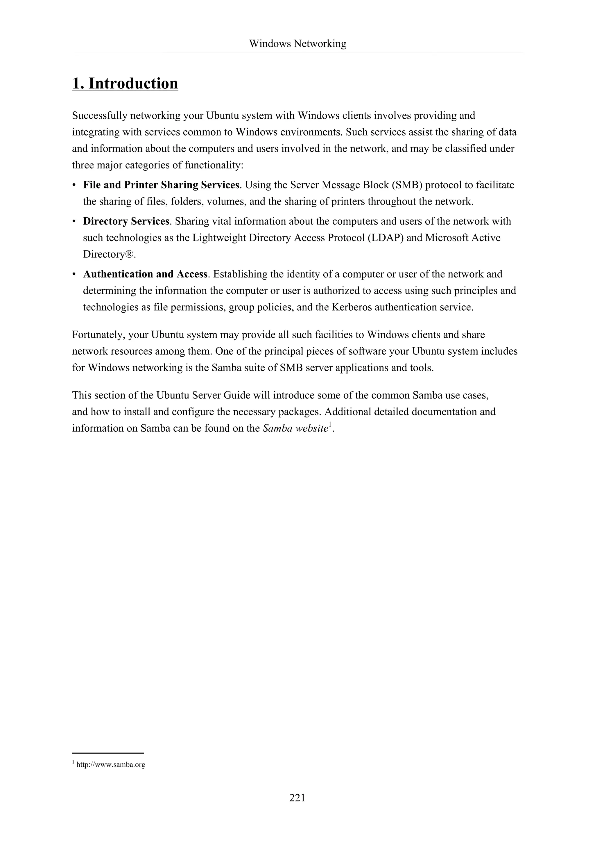 Windows Networking


1. Introduction
Successfully networking your Ubuntu system with Windows clients involves providing and
integrating with services common to Windows environments. Such services assist the sharing of data
and information about the computers and users involved in the network, and may be classified under
three major categories of functionality:
• File and Printer Sharing Services. Using the Server Message Block (SMB) protocol to facilitate
     the sharing of files, folders, volumes, and the sharing of printers throughout the network.
• Directory Services. Sharing vital information about the computers and users of the network with
  such technologies as the Lightweight Directory Access Protocol (LDAP) and Microsoft Active
     Directory®.
• Authentication and Access. Establishing the identity of a computer or user of the network and
  determining the information the computer or user is authorized to access using such principles and
  technologies as file permissions, group policies, and the Kerberos authentication service.

Fortunately, your Ubuntu system may provide all such facilities to Windows clients and share
network resources among them. One of the principal pieces of software your Ubuntu system includes
for Windows networking is the Samba suite of SMB server applications and tools.

This section of the Ubuntu Server Guide will introduce some of the common Samba use cases,
and how to install and configure the necessary packages. Additional detailed documentation and
information on Samba can be found on the Samba website1.




1
    http://www.samba.org



                                                     221
 