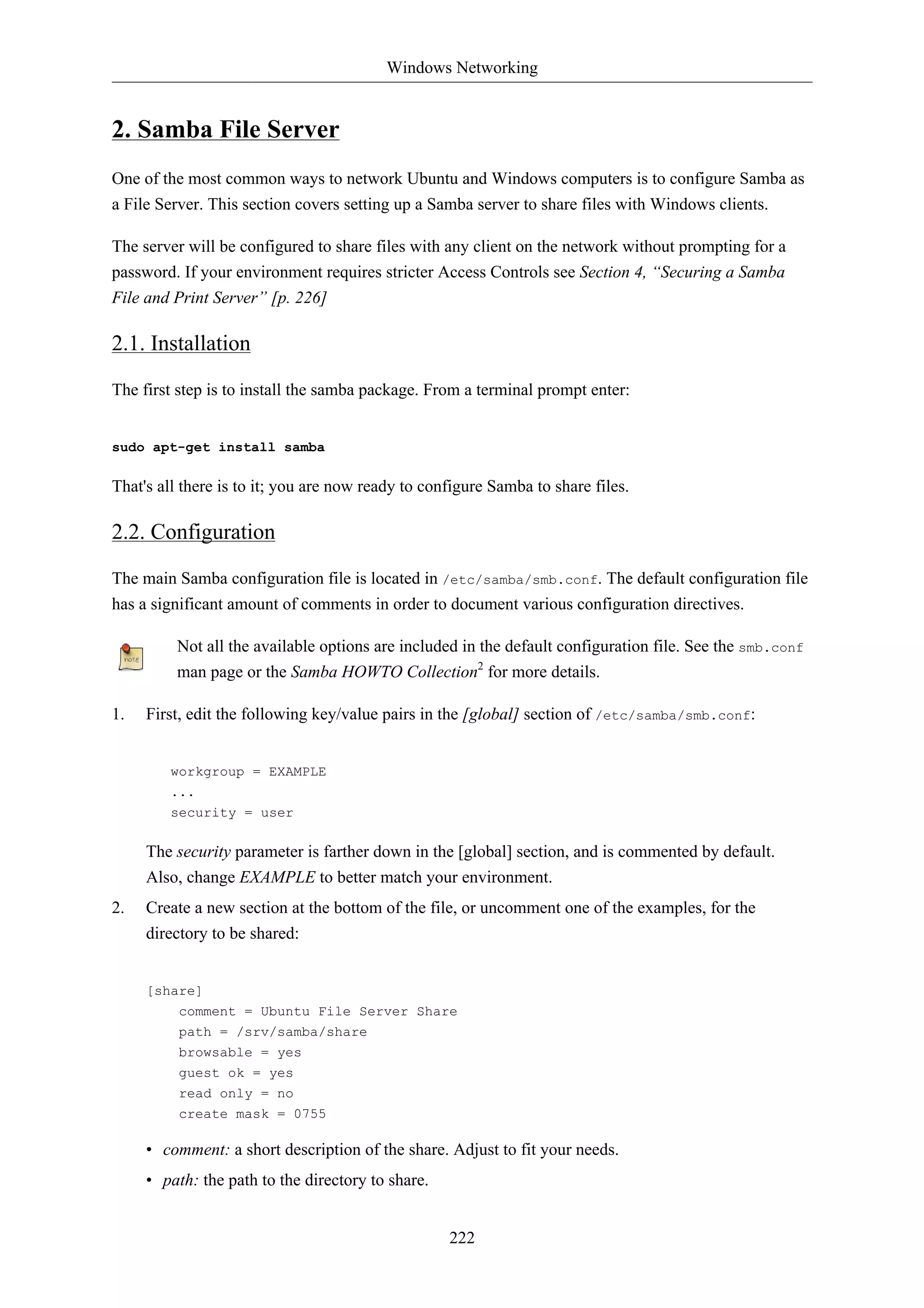 Windows Networking


2. Samba File Server
One of the most common ways to network Ubuntu and Windows computers is to configure Samba as
a File Server. This section covers setting up a Samba server to share files with Windows clients.

The server will be configured to share files with any client on the network without prompting for a
password. If your environment requires stricter Access Controls see Section 4, “Securing a Samba
File and Print Server” [p. 226]

2.1. Installation

The first step is to install the samba package. From a terminal prompt enter:


sudo apt-get install samba

That's all there is to it; you are now ready to configure Samba to share files.

2.2. Configuration

The main Samba configuration file is located in /etc/samba/smb.conf. The default configuration file
has a significant amount of comments in order to document various configuration directives.

         Not all the available options are included in the default configuration file. See the smb.conf
         man page or the Samba HOWTO Collection2 for more details.

1.   First, edit the following key/value pairs in the [global] section of /etc/samba/smb.conf:


        workgroup = EXAMPLE
        ...
        security = user

     The security parameter is farther down in the [global] section, and is commented by default.
     Also, change EXAMPLE to better match your environment.
2.   Create a new section at the bottom of the file, or uncomment one of the examples, for the
     directory to be shared:


     [share]
          comment = Ubuntu File Server Share
          path = /srv/samba/share
          browsable = yes
          guest ok = yes
          read only = no
          create mask = 0755

     • comment: a short description of the share. Adjust to fit your needs.
     • path: the path to the directory to share.


                                                   222
 