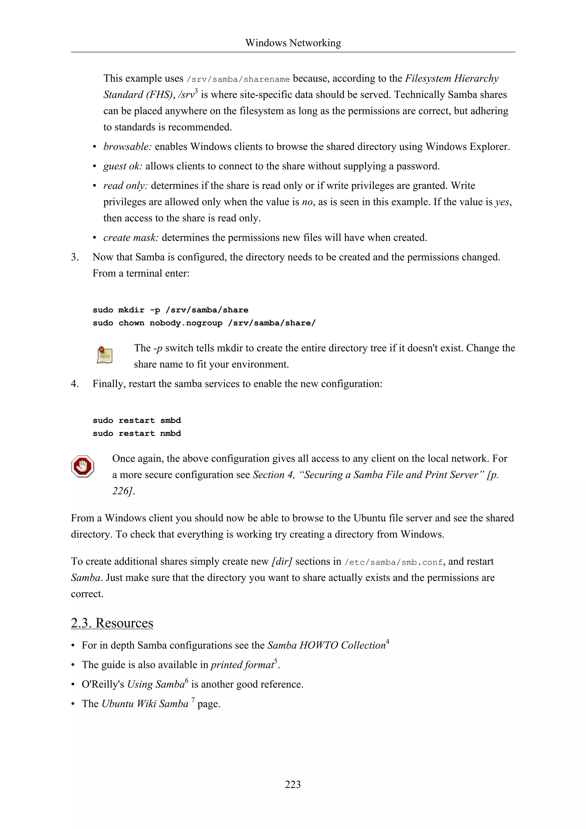 Windows Networking


       This example uses /srv/samba/sharename because, according to the Filesystem Hierarchy
       Standard (FHS), /srv3 is where site-specific data should be served. Technically Samba shares
       can be placed anywhere on the filesystem as long as the permissions are correct, but adhering
       to standards is recommended.
     • browsable: enables Windows clients to browse the shared directory using Windows Explorer.
     • guest ok: allows clients to connect to the share without supplying a password.
     • read only: determines if the share is read only or if write privileges are granted. Write
       privileges are allowed only when the value is no, as is seen in this example. If the value is yes,
       then access to the share is read only.
     • create mask: determines the permissions new files will have when created.
3.   Now that Samba is configured, the directory needs to be created and the permissions changed.
     From a terminal enter:


     sudo mkdir -p /srv/samba/share
     sudo chown nobody.nogroup /srv/samba/share/

              The -p switch tells mkdir to create the entire directory tree if it doesn't exist. Change the
              share name to fit your environment.
4.   Finally, restart the samba services to enable the new configuration:


     sudo restart smbd
     sudo restart nmbd

         Once again, the above configuration gives all access to any client on the local network. For
         a more secure configuration see Section 4, “Securing a Samba File and Print Server” [p.
         226].

From a Windows client you should now be able to browse to the Ubuntu file server and see the shared
directory. To check that everything is working try creating a directory from Windows.

To create additional shares simply create new [dir] sections in /etc/samba/smb.conf, and restart
Samba. Just make sure that the directory you want to share actually exists and the permissions are
correct.

2.3. Resources
• For in depth Samba configurations see the Samba HOWTO Collection4
• The guide is also available in printed format5.
• O'Reilly's Using Samba6 is another good reference.
• The Ubuntu Wiki Samba 7 page.




                                                    223
 