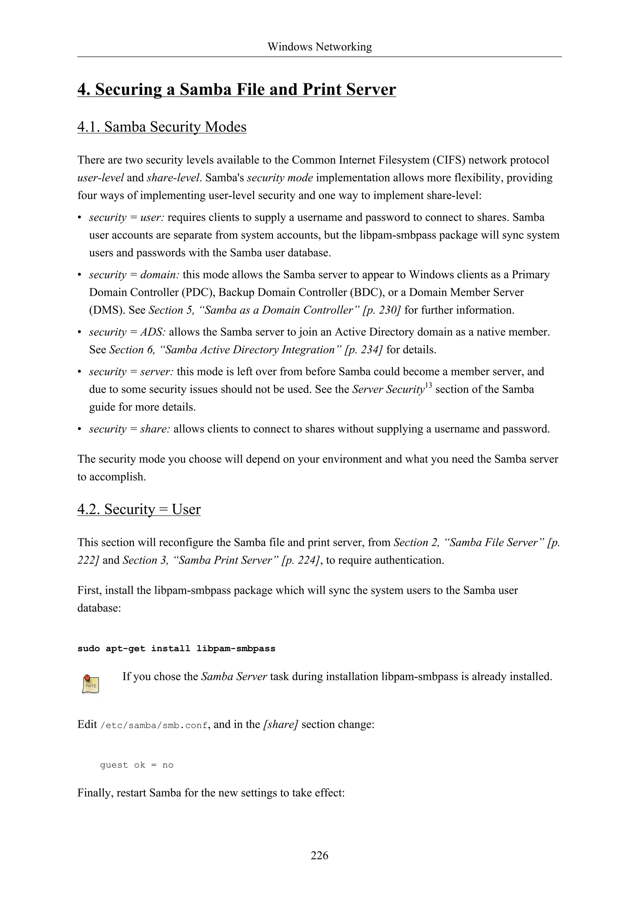 Windows Networking


4. Securing a Samba File and Print Server

4.1. Samba Security Modes

There are two security levels available to the Common Internet Filesystem (CIFS) network protocol
user-level and share-level. Samba's security mode implementation allows more flexibility, providing
four ways of implementing user-level security and one way to implement share-level:
• security = user: requires clients to supply a username and password to connect to shares. Samba
  user accounts are separate from system accounts, but the libpam-smbpass package will sync system
  users and passwords with the Samba user database.
• security = domain: this mode allows the Samba server to appear to Windows clients as a Primary
  Domain Controller (PDC), Backup Domain Controller (BDC), or a Domain Member Server
  (DMS). See Section 5, “Samba as a Domain Controller” [p. 230] for further information.
• security = ADS: allows the Samba server to join an Active Directory domain as a native member.
  See Section 6, “Samba Active Directory Integration” [p. 234] for details.
• security = server: this mode is left over from before Samba could become a member server, and
  due to some security issues should not be used. See the Server Security13 section of the Samba
  guide for more details.
• security = share: allows clients to connect to shares without supplying a username and password.

The security mode you choose will depend on your environment and what you need the Samba server
to accomplish.

4.2. Security = User

This section will reconfigure the Samba file and print server, from Section 2, “Samba File Server” [p.
222] and Section 3, “Samba Print Server” [p. 224], to require authentication.

First, install the libpam-smbpass package which will sync the system users to the Samba user
database:


sudo apt-get install libpam-smbpass


         If you chose the Samba Server task during installation libpam-smbpass is already installed.



Edit /etc/samba/smb.conf, and in the [share] section change:


    guest ok = no


Finally, restart Samba for the new settings to take effect:




                                                   226
 