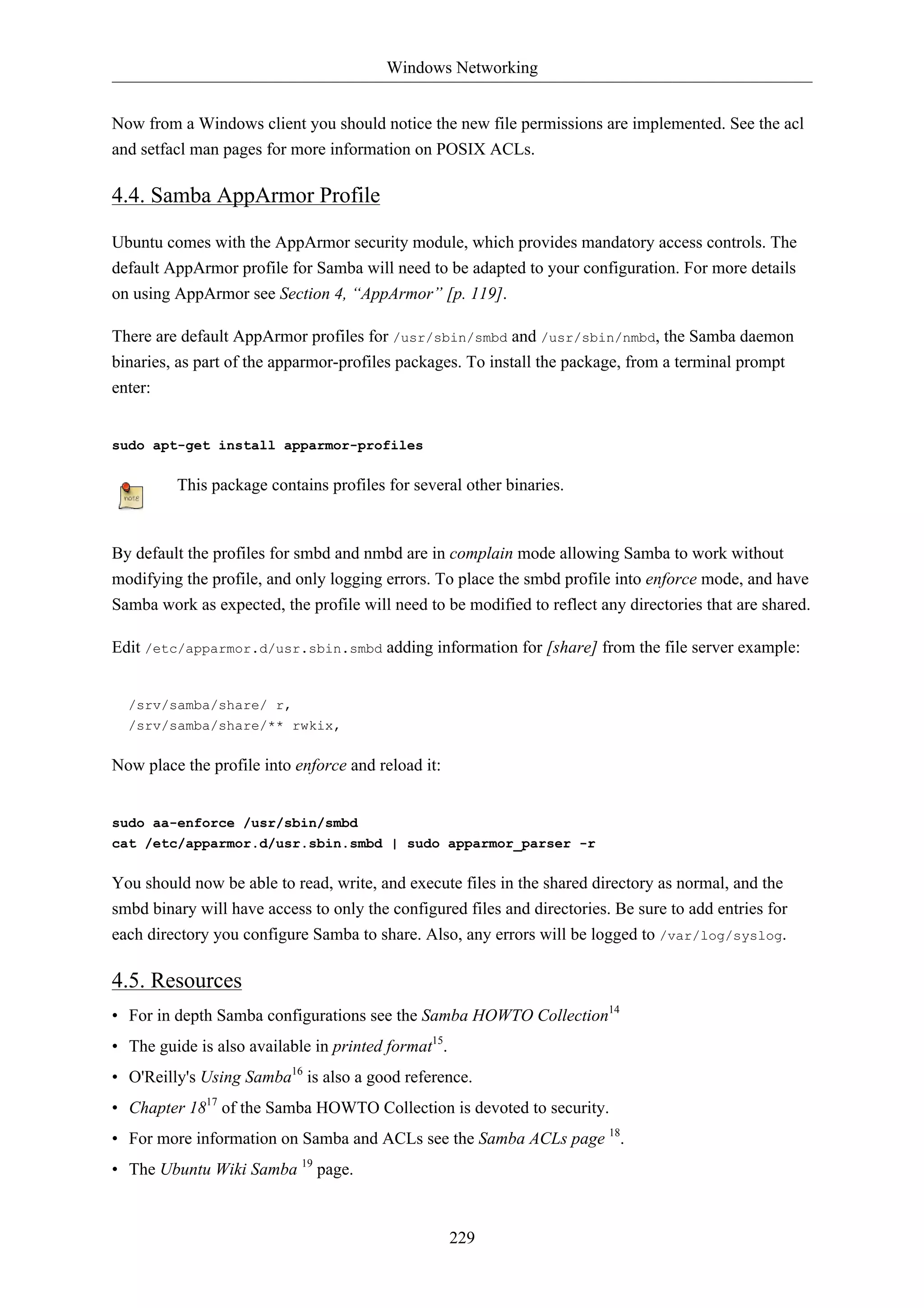 Windows Networking


Now from a Windows client you should notice the new file permissions are implemented. See the acl
and setfacl man pages for more information on POSIX ACLs.

4.4. Samba AppArmor Profile

Ubuntu comes with the AppArmor security module, which provides mandatory access controls. The
default AppArmor profile for Samba will need to be adapted to your configuration. For more details
on using AppArmor see Section 4, “AppArmor” [p. 119].

There are default AppArmor profiles for /usr/sbin/smbd and /usr/sbin/nmbd, the Samba daemon
binaries, as part of the apparmor-profiles packages. To install the package, from a terminal prompt
enter:


sudo apt-get install apparmor-profiles

         This package contains profiles for several other binaries.


By default the profiles for smbd and nmbd are in complain mode allowing Samba to work without
modifying the profile, and only logging errors. To place the smbd profile into enforce mode, and have
Samba work as expected, the profile will need to be modified to reflect any directories that are shared.

Edit /etc/apparmor.d/usr.sbin.smbd adding information for [share] from the file server example:


  /srv/samba/share/ r,
  /srv/samba/share/** rwkix,

Now place the profile into enforce and reload it:


sudo aa-enforce /usr/sbin/smbd
cat /etc/apparmor.d/usr.sbin.smbd | sudo apparmor_parser -r

You should now be able to read, write, and execute files in the shared directory as normal, and the
smbd binary will have access to only the configured files and directories. Be sure to add entries for
each directory you configure Samba to share. Also, any errors will be logged to /var/log/syslog.

4.5. Resources
• For in depth Samba configurations see the Samba HOWTO Collection14
• The guide is also available in printed format15.
• O'Reilly's Using Samba16 is also a good reference.
• Chapter 1817 of the Samba HOWTO Collection is devoted to security.
• For more information on Samba and ACLs see the Samba ACLs page 18.
• The Ubuntu Wiki Samba 19 page.



                                                     229
 