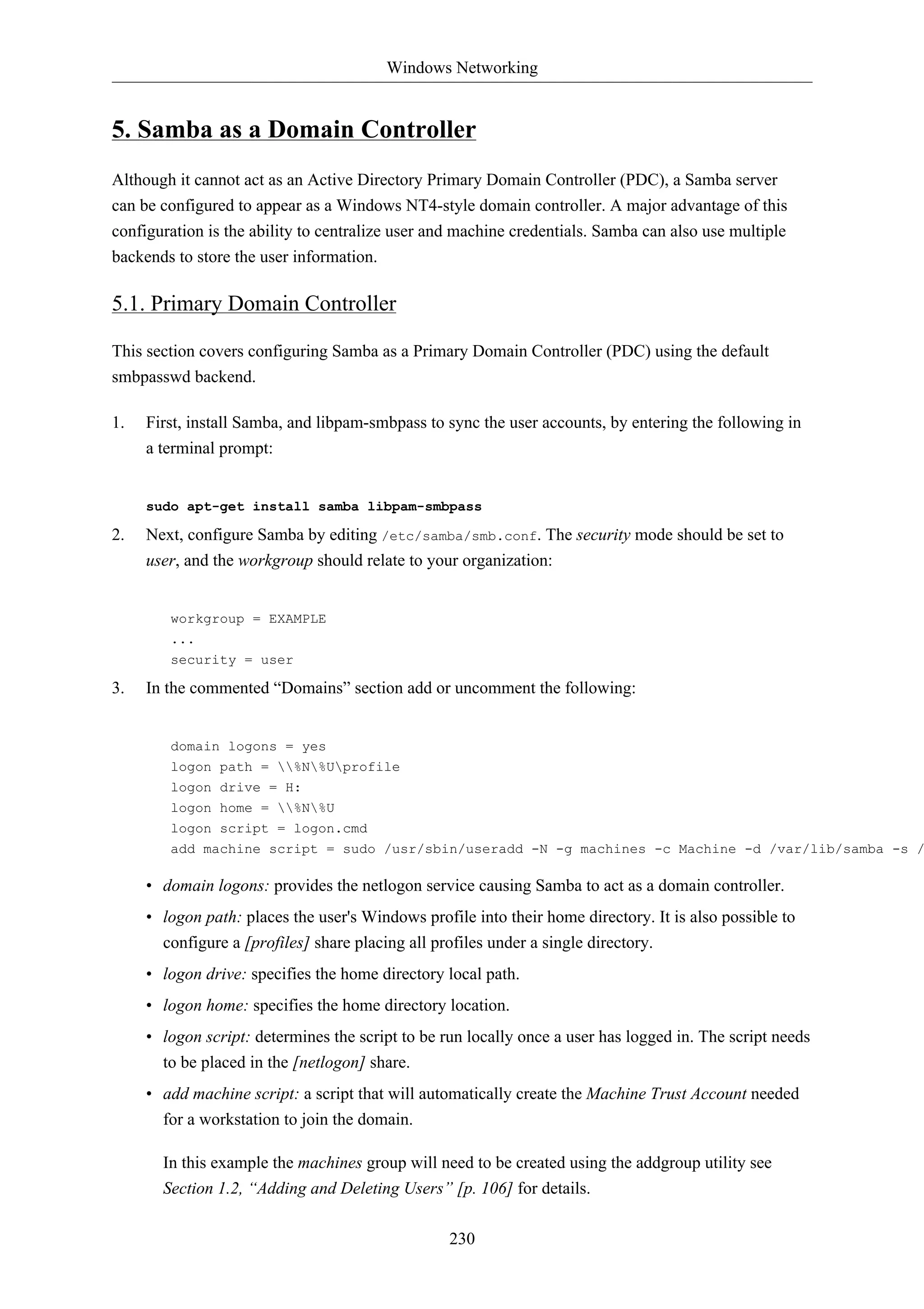 Windows Networking


5. Samba as a Domain Controller
Although it cannot act as an Active Directory Primary Domain Controller (PDC), a Samba server
can be configured to appear as a Windows NT4-style domain controller. A major advantage of this
configuration is the ability to centralize user and machine credentials. Samba can also use multiple
backends to store the user information.

5.1. Primary Domain Controller

This section covers configuring Samba as a Primary Domain Controller (PDC) using the default
smbpasswd backend.

1.   First, install Samba, and libpam-smbpass to sync the user accounts, by entering the following in
     a terminal prompt:


     sudo apt-get install samba libpam-smbpass

2.   Next, configure Samba by editing /etc/samba/smb.conf. The security mode should be set to
     user, and the workgroup should relate to your organization:


        workgroup = EXAMPLE
        ...
        security = user

3.   In the commented “Domains” section add or uncomment the following:


        domain logons = yes
        logon path = %N%Uprofile
        logon drive = H:
        logon home = %N%U
        logon script = logon.cmd
        add machine script = sudo /usr/sbin/useradd -N -g machines -c Machine -d /var/lib/samba -s /

     • domain logons: provides the netlogon service causing Samba to act as a domain controller.
     • logon path: places the user's Windows profile into their home directory. It is also possible to
       configure a [profiles] share placing all profiles under a single directory.
     • logon drive: specifies the home directory local path.
     • logon home: specifies the home directory location.
     • logon script: determines the script to be run locally once a user has logged in. The script needs
       to be placed in the [netlogon] share.
     • add machine script: a script that will automatically create the Machine Trust Account needed
       for a workstation to join the domain.

       In this example the machines group will need to be created using the addgroup utility see
       Section 1.2, “Adding and Deleting Users” [p. 106] for details.

                                                  230
 