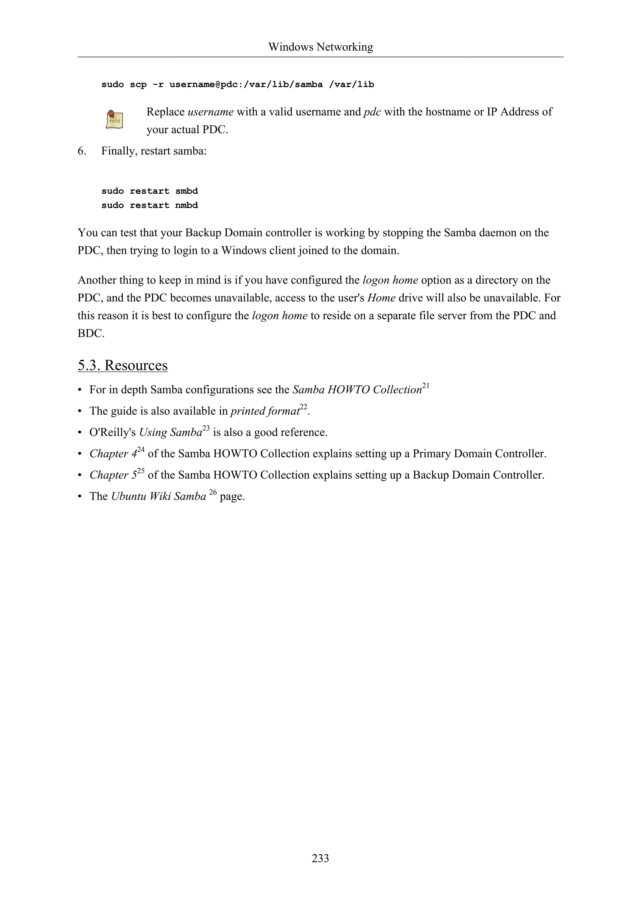 Windows Networking


     sudo scp -r username@pdc:/var/lib/samba /var/lib

              Replace username with a valid username and pdc with the hostname or IP Address of
              your actual PDC.
6.   Finally, restart samba:


     sudo restart smbd
     sudo restart nmbd

You can test that your Backup Domain controller is working by stopping the Samba daemon on the
PDC, then trying to login to a Windows client joined to the domain.

Another thing to keep in mind is if you have configured the logon home option as a directory on the
PDC, and the PDC becomes unavailable, access to the user's Home drive will also be unavailable. For
this reason it is best to configure the logon home to reside on a separate file server from the PDC and
BDC.

5.3. Resources
• For in depth Samba configurations see the Samba HOWTO Collection21
• The guide is also available in printed format22.
• O'Reilly's Using Samba23 is also a good reference.
• Chapter 424 of the Samba HOWTO Collection explains setting up a Primary Domain Controller.
• Chapter 525 of the Samba HOWTO Collection explains setting up a Backup Domain Controller.
• The Ubuntu Wiki Samba 26 page.




                                                     233
 