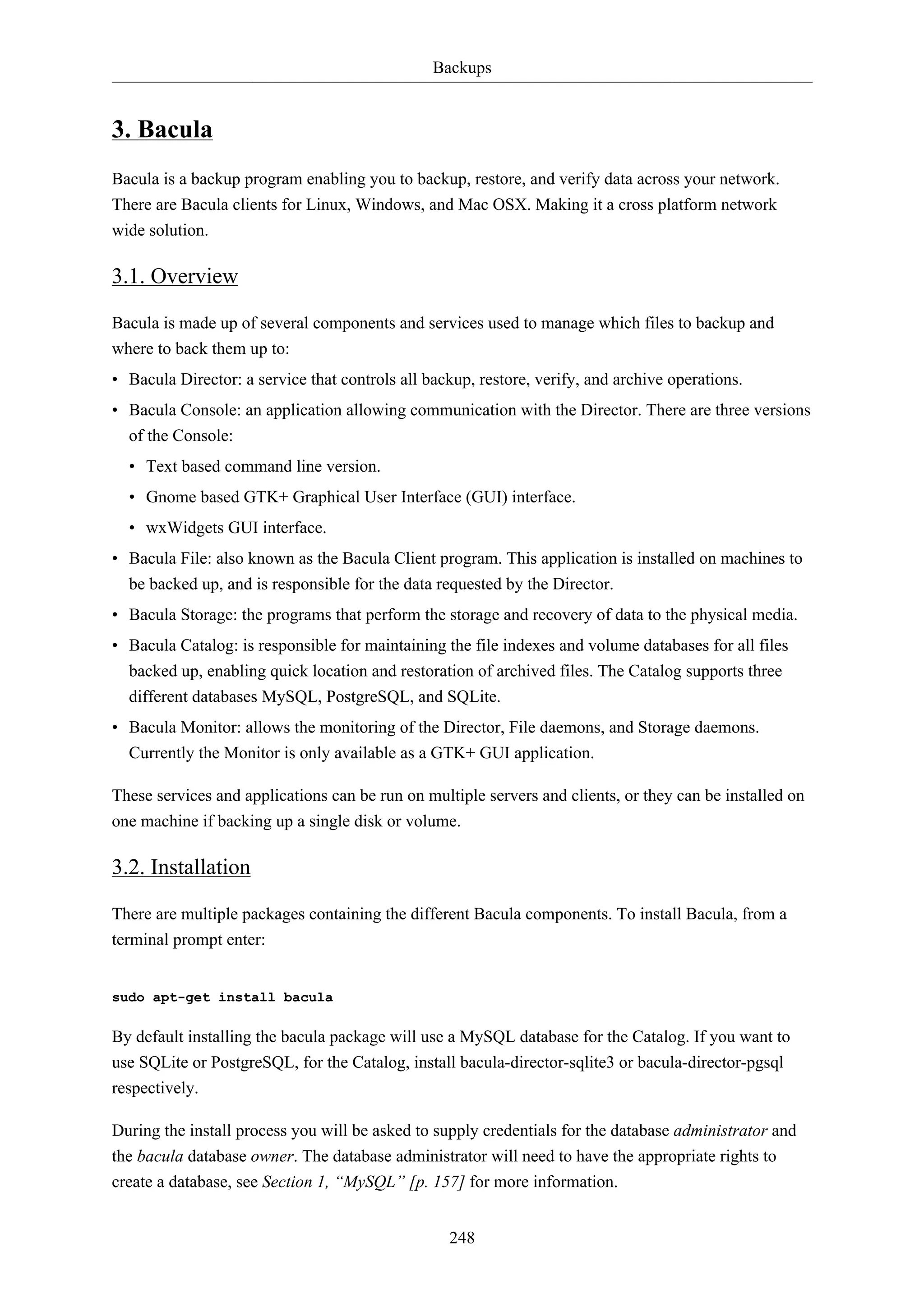 Backups


3. Bacula
Bacula is a backup program enabling you to backup, restore, and verify data across your network.
There are Bacula clients for Linux, Windows, and Mac OSX. Making it a cross platform network
wide solution.

3.1. Overview

Bacula is made up of several components and services used to manage which files to backup and
where to back them up to:
• Bacula Director: a service that controls all backup, restore, verify, and archive operations.
• Bacula Console: an application allowing communication with the Director. There are three versions
  of the Console:
  • Text based command line version.
  • Gnome based GTK+ Graphical User Interface (GUI) interface.
  • wxWidgets GUI interface.
• Bacula File: also known as the Bacula Client program. This application is installed on machines to
  be backed up, and is responsible for the data requested by the Director.
• Bacula Storage: the programs that perform the storage and recovery of data to the physical media.
• Bacula Catalog: is responsible for maintaining the file indexes and volume databases for all files
  backed up, enabling quick location and restoration of archived files. The Catalog supports three
  different databases MySQL, PostgreSQL, and SQLite.
• Bacula Monitor: allows the monitoring of the Director, File daemons, and Storage daemons.
  Currently the Monitor is only available as a GTK+ GUI application.

These services and applications can be run on multiple servers and clients, or they can be installed on
one machine if backing up a single disk or volume.

3.2. Installation

There are multiple packages containing the different Bacula components. To install Bacula, from a
terminal prompt enter:


sudo apt-get install bacula

By default installing the bacula package will use a MySQL database for the Catalog. If you want to
use SQLite or PostgreSQL, for the Catalog, install bacula-director-sqlite3 or bacula-director-pgsql
respectively.

During the install process you will be asked to supply credentials for the database administrator and
the bacula database owner. The database administrator will need to have the appropriate rights to
create a database, see Section 1, “MySQL” [p. 157] for more information.


                                                  248
 
