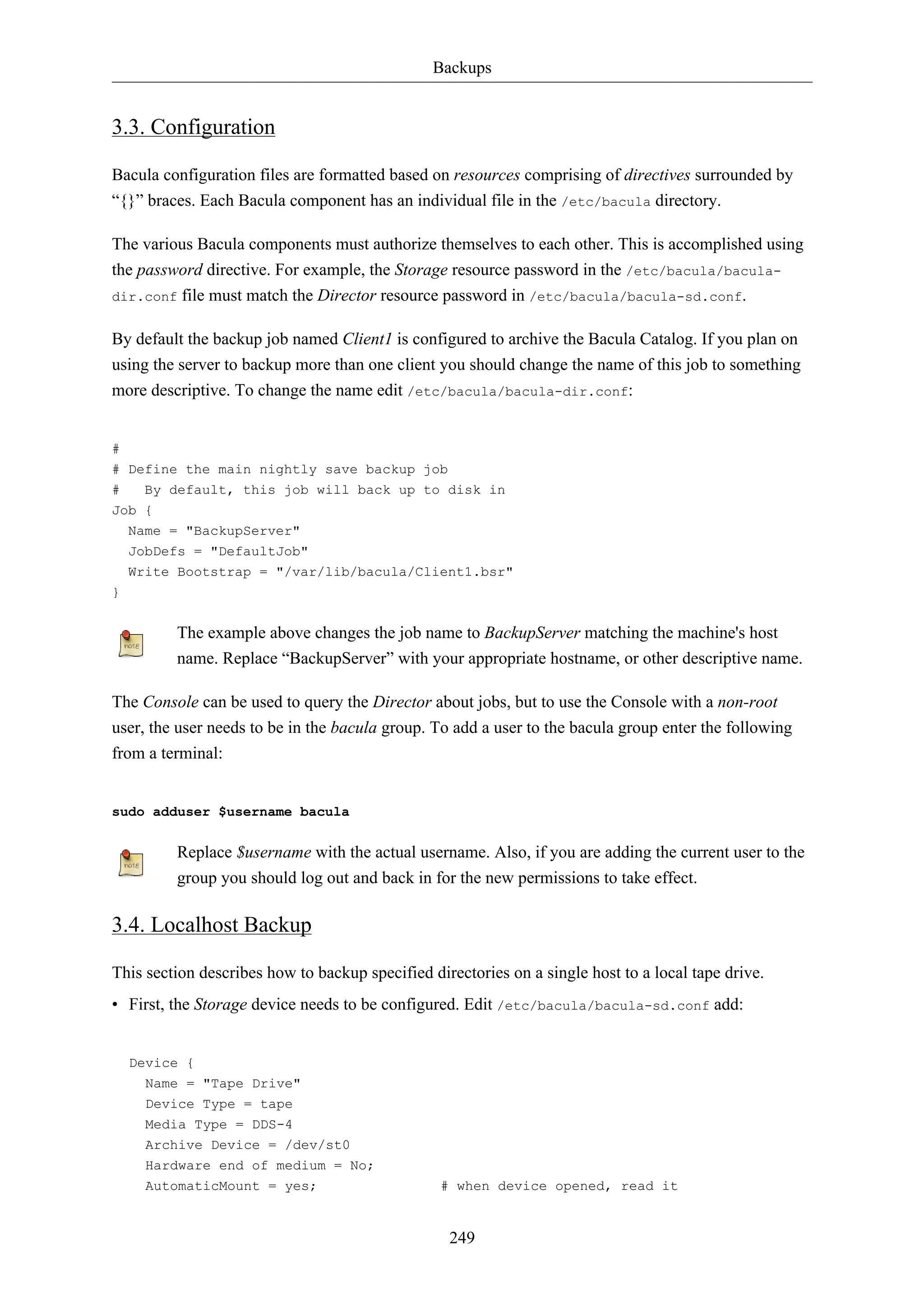 Backups


3.3. Configuration

Bacula configuration files are formatted based on resources comprising of directives surrounded by
“{}” braces. Each Bacula component has an individual file in the /etc/bacula directory.

The various Bacula components must authorize themselves to each other. This is accomplished using
the password directive. For example, the Storage resource password in the /etc/bacula/bacula-
dir.conf file must match the Director resource password in /etc/bacula/bacula-sd.conf.


By default the backup job named Client1 is configured to archive the Bacula Catalog. If you plan on
using the server to backup more than one client you should change the name of this job to something
more descriptive. To change the name edit /etc/bacula/bacula-dir.conf:


#
# Define the main nightly save backup job
#   By default, this job will back up to disk in
Job {
    Name = "BackupServer"
    JobDefs = "DefaultJob"
    Write Bootstrap = "/var/lib/bacula/Client1.bsr"
}


         The example above changes the job name to BackupServer matching the machine's host
         name. Replace “BackupServer” with your appropriate hostname, or other descriptive name.

The Console can be used to query the Director about jobs, but to use the Console with a non-root
user, the user needs to be in the bacula group. To add a user to the bacula group enter the following
from a terminal:


sudo adduser $username bacula


         Replace $username with the actual username. Also, if you are adding the current user to the
         group you should log out and back in for the new permissions to take effect.

3.4. Localhost Backup

This section describes how to backup specified directories on a single host to a local tape drive.
• First, the Storage device needs to be configured. Edit /etc/bacula/bacula-sd.conf add:


    Device {
      Name = "Tape Drive"
      Device Type = tape
      Media Type = DDS-4
      Archive Device = /dev/st0
      Hardware end of medium = No;
      AutomaticMount = yes;                      # when device opened, read it


                                                  249
 