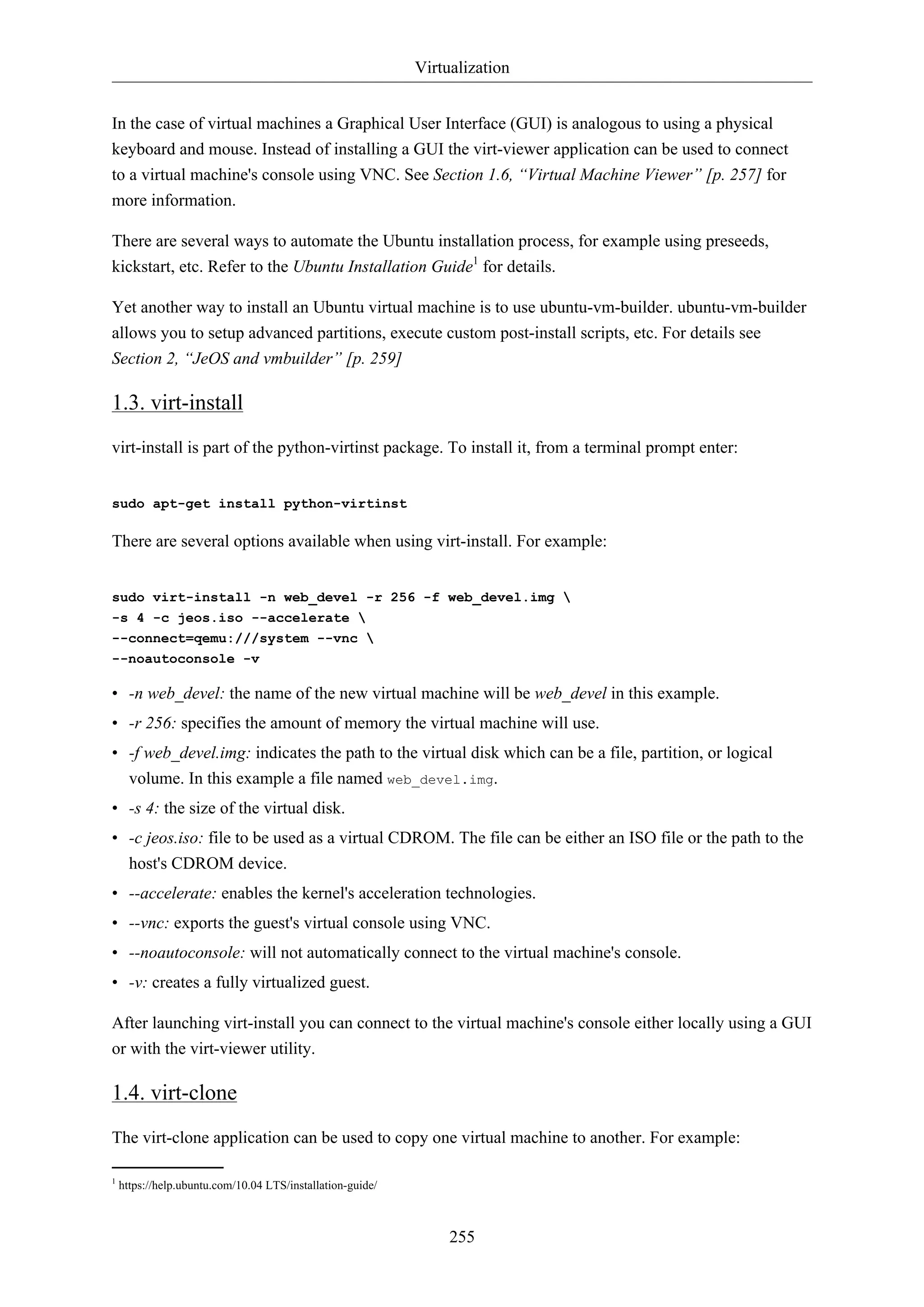 Virtualization


In the case of virtual machines a Graphical User Interface (GUI) is analogous to using a physical
keyboard and mouse. Instead of installing a GUI the virt-viewer application can be used to connect
to a virtual machine's console using VNC. See Section 1.6, “Virtual Machine Viewer” [p. 257] for
more information.

There are several ways to automate the Ubuntu installation process, for example using preseeds,
kickstart, etc. Refer to the Ubuntu Installation Guide1 for details.

Yet another way to install an Ubuntu virtual machine is to use ubuntu-vm-builder. ubuntu-vm-builder
allows you to setup advanced partitions, execute custom post-install scripts, etc. For details see
Section 2, “JeOS and vmbuilder” [p. 259]

1.3. virt-install
virt-install is part of the python-virtinst package. To install it, from a terminal prompt enter:


sudo apt-get install python-virtinst

There are several options available when using virt-install. For example:


sudo virt-install -n web_devel -r 256 -f web_devel.img 
-s 4 -c jeos.iso --accelerate 
--connect=qemu:///system --vnc 
--noautoconsole -v

• -n web_devel: the name of the new virtual machine will be web_devel in this example.
• -r 256: specifies the amount of memory the virtual machine will use.
• -f web_devel.img: indicates the path to the virtual disk which can be a file, partition, or logical
  volume. In this example a file named web_devel.img.
• -s 4: the size of the virtual disk.
• -c jeos.iso: file to be used as a virtual CDROM. The file can be either an ISO file or the path to the
  host's CDROM device.
• --accelerate: enables the kernel's acceleration technologies.
• --vnc: exports the guest's virtual console using VNC.
• --noautoconsole: will not automatically connect to the virtual machine's console.
• -v: creates a fully virtualized guest.

After launching virt-install you can connect to the virtual machine's console either locally using a GUI
or with the virt-viewer utility.

1.4. virt-clone
The virt-clone application can be used to copy one virtual machine to another. For example:

1
    https://help.ubuntu.com/10.04 LTS/installation-guide/



                                                                 255
 