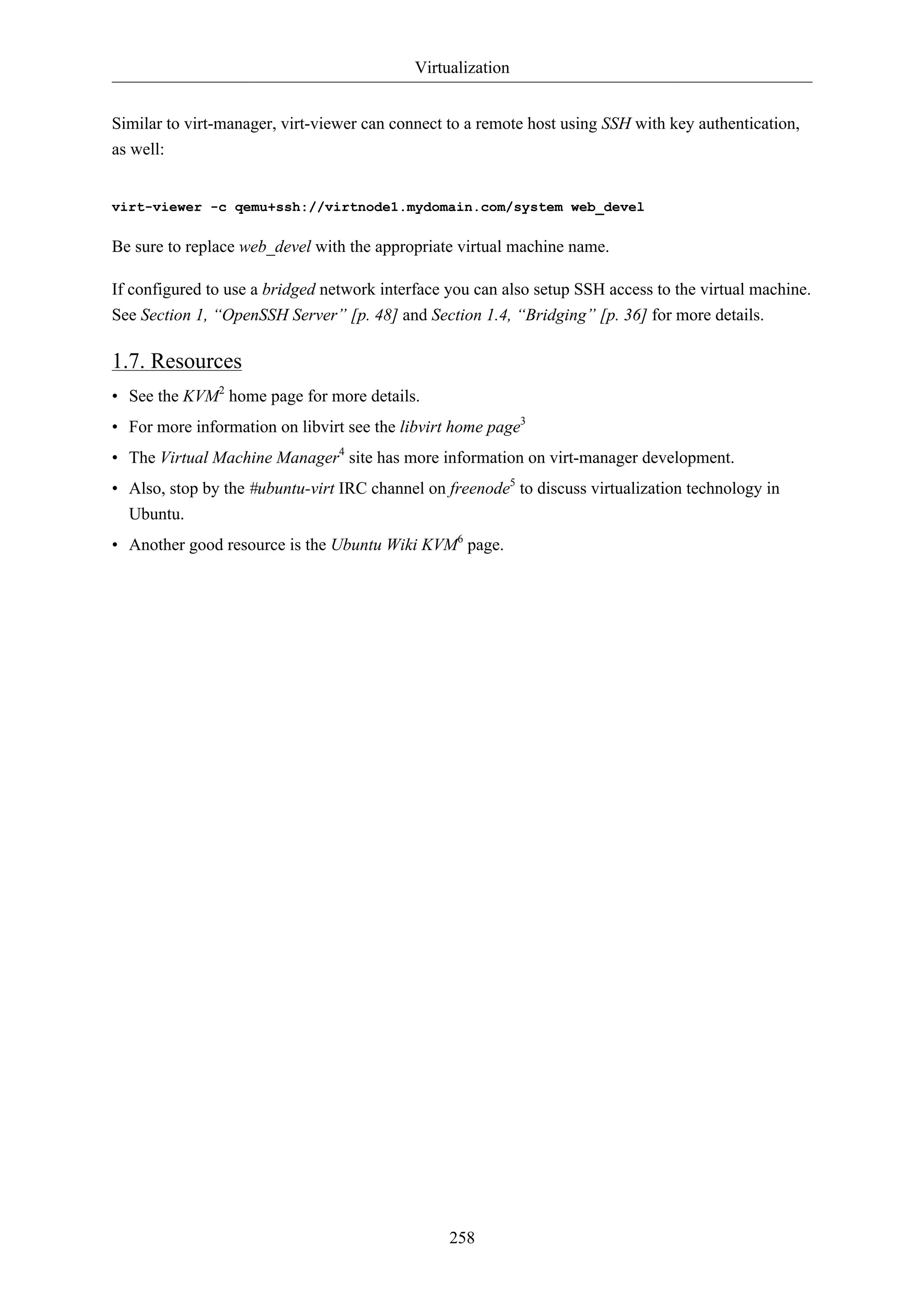 Virtualization


Similar to virt-manager, virt-viewer can connect to a remote host using SSH with key authentication,
as well:


virt-viewer -c qemu+ssh://virtnode1.mydomain.com/system web_devel

Be sure to replace web_devel with the appropriate virtual machine name.

If configured to use a bridged network interface you can also setup SSH access to the virtual machine.
See Section 1, “OpenSSH Server” [p. 48] and Section 1.4, “Bridging” [p. 36] for more details.

1.7. Resources
• See the KVM2 home page for more details.
• For more information on libvirt see the libvirt home page3
• The Virtual Machine Manager4 site has more information on virt-manager development.
• Also, stop by the #ubuntu-virt IRC channel on freenode5 to discuss virtualization technology in
  Ubuntu.
• Another good resource is the Ubuntu Wiki KVM6 page.




                                                 258
 
