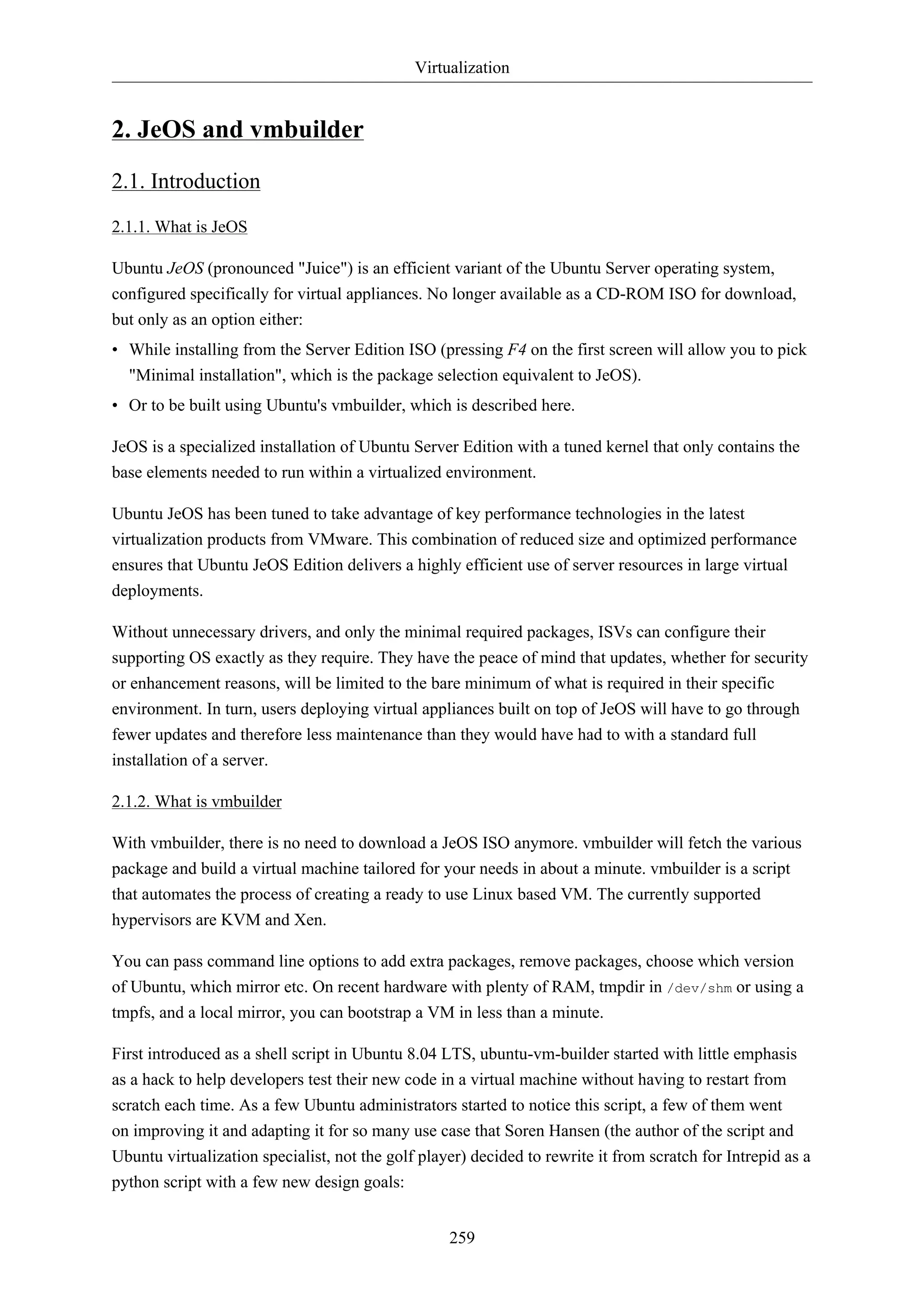 Virtualization


2. JeOS and vmbuilder
2.1. Introduction
2.1.1. What is JeOS

Ubuntu JeOS (pronounced "Juice") is an efficient variant of the Ubuntu Server operating system,
configured specifically for virtual appliances. No longer available as a CD-ROM ISO for download,
but only as an option either:
• While installing from the Server Edition ISO (pressing F4 on the first screen will allow you to pick
  "Minimal installation", which is the package selection equivalent to JeOS).
• Or to be built using Ubuntu's vmbuilder, which is described here.

JeOS is a specialized installation of Ubuntu Server Edition with a tuned kernel that only contains the
base elements needed to run within a virtualized environment.

Ubuntu JeOS has been tuned to take advantage of key performance technologies in the latest
virtualization products from VMware. This combination of reduced size and optimized performance
ensures that Ubuntu JeOS Edition delivers a highly efficient use of server resources in large virtual
deployments.

Without unnecessary drivers, and only the minimal required packages, ISVs can configure their
supporting OS exactly as they require. They have the peace of mind that updates, whether for security
or enhancement reasons, will be limited to the bare minimum of what is required in their specific
environment. In turn, users deploying virtual appliances built on top of JeOS will have to go through
fewer updates and therefore less maintenance than they would have had to with a standard full
installation of a server.

2.1.2. What is vmbuilder

With vmbuilder, there is no need to download a JeOS ISO anymore. vmbuilder will fetch the various
package and build a virtual machine tailored for your needs in about a minute. vmbuilder is a script
that automates the process of creating a ready to use Linux based VM. The currently supported
hypervisors are KVM and Xen.

You can pass command line options to add extra packages, remove packages, choose which version
of Ubuntu, which mirror etc. On recent hardware with plenty of RAM, tmpdir in /dev/shm or using a
tmpfs, and a local mirror, you can bootstrap a VM in less than a minute.

First introduced as a shell script in Ubuntu 8.04 LTS, ubuntu-vm-builder started with little emphasis
as a hack to help developers test their new code in a virtual machine without having to restart from
scratch each time. As a few Ubuntu administrators started to notice this script, a few of them went
on improving it and adapting it for so many use case that Soren Hansen (the author of the script and
Ubuntu virtualization specialist, not the golf player) decided to rewrite it from scratch for Intrepid as a
python script with a few new design goals:


                                                   259
 