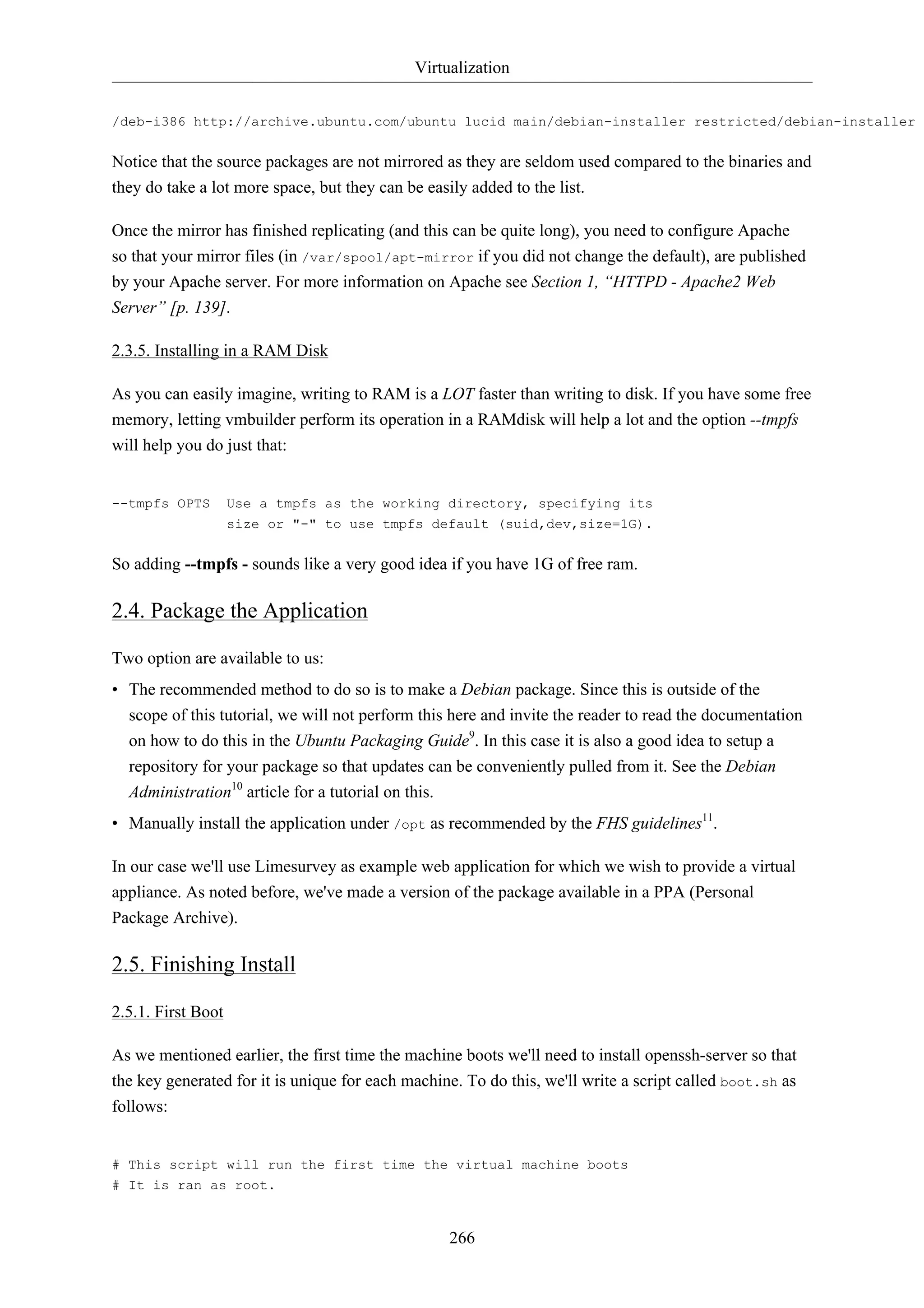 Virtualization


/deb-i386 http://archive.ubuntu.com/ubuntu lucid main/debian-installer restricted/debian-installer u


Notice that the source packages are not mirrored as they are seldom used compared to the binaries and
they do take a lot more space, but they can be easily added to the list.

Once the mirror has finished replicating (and this can be quite long), you need to configure Apache
so that your mirror files (in /var/spool/apt-mirror if you did not change the default), are published
by your Apache server. For more information on Apache see Section 1, “HTTPD - Apache2 Web
Server” [p. 139].

2.3.5. Installing in a RAM Disk

As you can easily imagine, writing to RAM is a LOT faster than writing to disk. If you have some free
memory, letting vmbuilder perform its operation in a RAMdisk will help a lot and the option --tmpfs
will help you do just that:


--tmpfs OPTS        Use a tmpfs as the working directory, specifying its
                    size or "-" to use tmpfs default (suid,dev,size=1G).


So adding --tmpfs - sounds like a very good idea if you have 1G of free ram.

2.4. Package the Application

Two option are available to us:
• The recommended method to do so is to make a Debian package. Since this is outside of the
  scope of this tutorial, we will not perform this here and invite the reader to read the documentation
  on how to do this in the Ubuntu Packaging Guide9. In this case it is also a good idea to setup a
  repository for your package so that updates can be conveniently pulled from it. See the Debian
  Administration10 article for a tutorial on this.
• Manually install the application under /opt as recommended by the FHS guidelines11.

In our case we'll use Limesurvey as example web application for which we wish to provide a virtual
appliance. As noted before, we've made a version of the package available in a PPA (Personal
Package Archive).

2.5. Finishing Install

2.5.1. First Boot

As we mentioned earlier, the first time the machine boots we'll need to install openssh-server so that
the key generated for it is unique for each machine. To do this, we'll write a script called boot.sh as
follows:


# This script will run the first time the virtual machine boots
# It is ran as root.


                                                  266
 