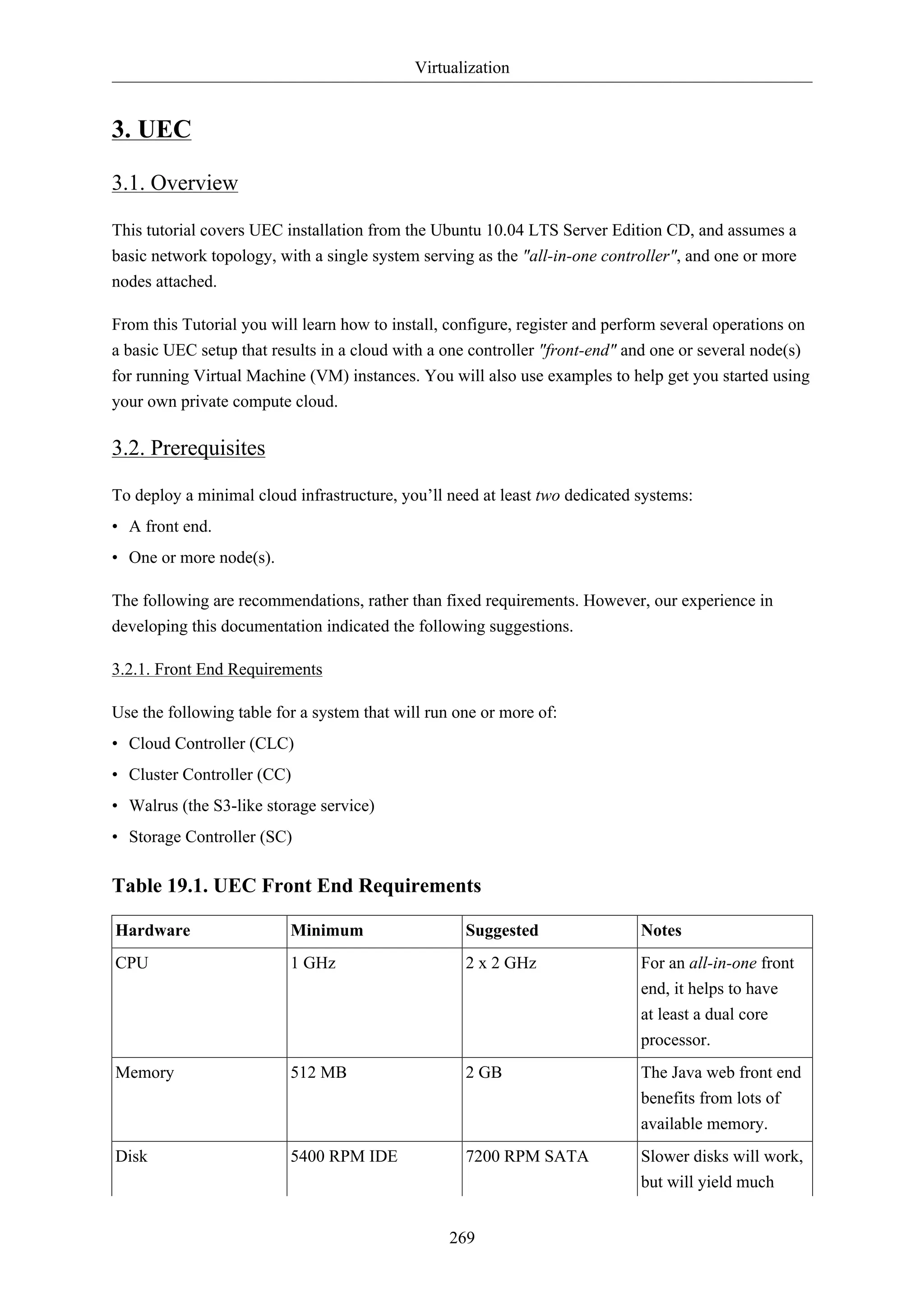 Virtualization


3. UEC

3.1. Overview

This tutorial covers UEC installation from the Ubuntu 10.04 LTS Server Edition CD, and assumes a
basic network topology, with a single system serving as the "all-in-one controller", and one or more
nodes attached.

From this Tutorial you will learn how to install, configure, register and perform several operations on
a basic UEC setup that results in a cloud with a one controller "front-end" and one or several node(s)
for running Virtual Machine (VM) instances. You will also use examples to help get you started using
your own private compute cloud.

3.2. Prerequisites

To deploy a minimal cloud infrastructure, you’ll need at least two dedicated systems:
• A front end.
• One or more node(s).

The following are recommendations, rather than fixed requirements. However, our experience in
developing this documentation indicated the following suggestions.

3.2.1. Front End Requirements

Use the following table for a system that will run one or more of:
• Cloud Controller (CLC)
• Cluster Controller (CC)
• Walrus (the S3-like storage service)
• Storage Controller (SC)

Table 19.1. UEC Front End Requirements

Hardware                  Minimum                   Suggested                 Notes
CPU                       1 GHz                     2 x 2 GHz                 For an all-in-one front
                                                                              end, it helps to have
                                                                              at least a dual core
                                                                              processor.
Memory                    512 MB                    2 GB                      The Java web front end
                                                                              benefits from lots of
                                                                              available memory.
Disk                      5400 RPM IDE              7200 RPM SATA             Slower disks will work,
                                                                              but will yield much


                                                  269
 
