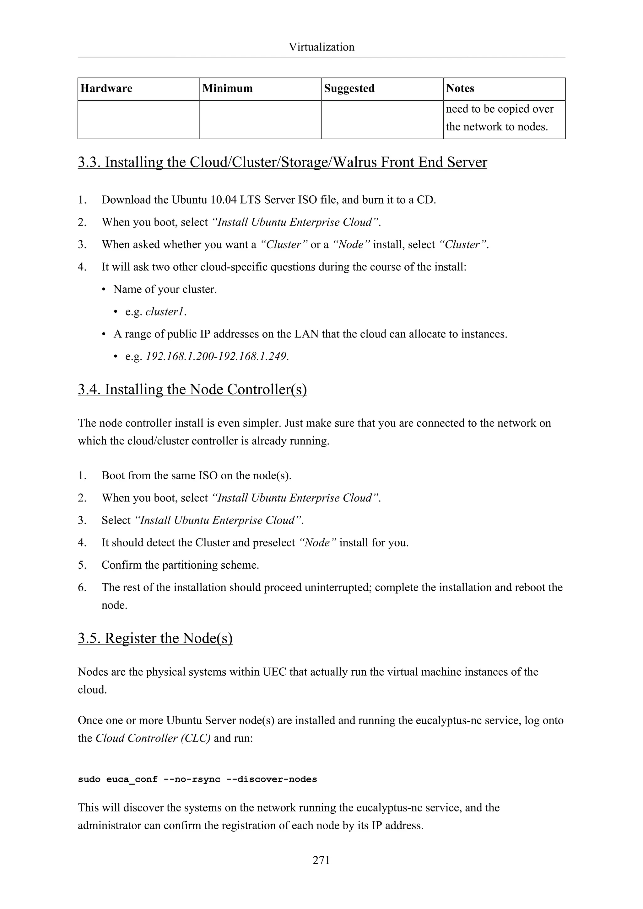 Virtualization


Hardware                   Minimum                   Suggested                  Notes
                                                                                need to be copied over
                                                                                the network to nodes.


3.3. Installing the Cloud/Cluster/Storage/Walrus Front End Server

1.   Download the Ubuntu 10.04 LTS Server ISO file, and burn it to a CD.
2.   When you boot, select “Install Ubuntu Enterprise Cloud”.
3.   When asked whether you want a “Cluster” or a “Node” install, select “Cluster”.
4.   It will ask two other cloud-specific questions during the course of the install:
     • Name of your cluster.
       • e.g. cluster1.
     • A range of public IP addresses on the LAN that the cloud can allocate to instances.
       • e.g. 192.168.1.200-192.168.1.249.

3.4. Installing the Node Controller(s)

The node controller install is even simpler. Just make sure that you are connected to the network on
which the cloud/cluster controller is already running.

1.   Boot from the same ISO on the node(s).
2.   When you boot, select “Install Ubuntu Enterprise Cloud”.
3.   Select “Install Ubuntu Enterprise Cloud”.
4.   It should detect the Cluster and preselect “Node” install for you.
5.   Confirm the partitioning scheme.
6.   The rest of the installation should proceed uninterrupted; complete the installation and reboot the
     node.

3.5. Register the Node(s)

Nodes are the physical systems within UEC that actually run the virtual machine instances of the
cloud.

Once one or more Ubuntu Server node(s) are installed and running the eucalyptus-nc service, log onto
the Cloud Controller (CLC) and run:


sudo euca_conf --no-rsync --discover-nodes


This will discover the systems on the network running the eucalyptus-nc service, and the
administrator can confirm the registration of each node by its IP address.

                                                   271
 