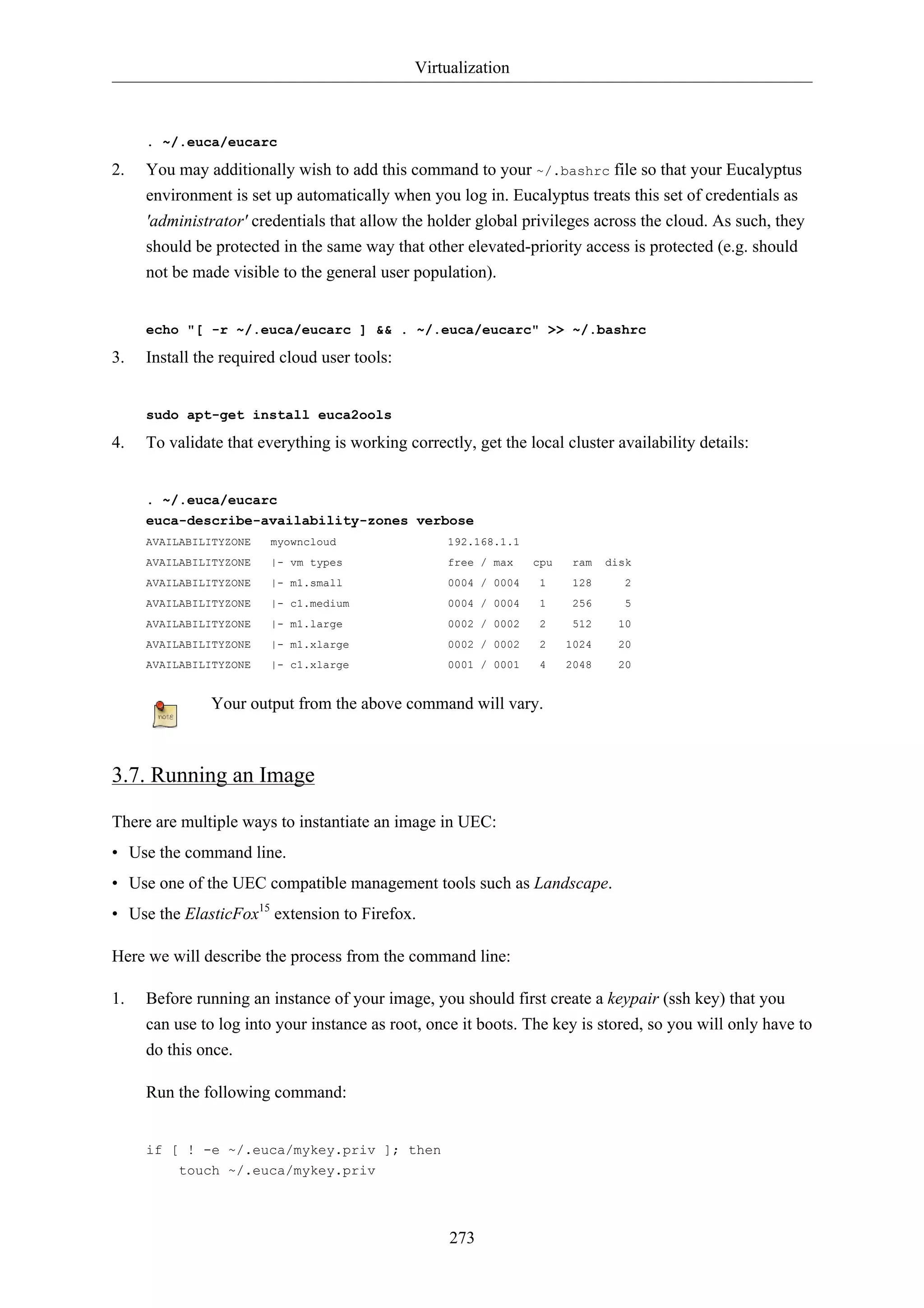 Virtualization



     . ~/.euca/eucarc

2.   You may additionally wish to add this command to your ~/.bashrc file so that your Eucalyptus
     environment is set up automatically when you log in. Eucalyptus treats this set of credentials as
     'administrator' credentials that allow the holder global privileges across the cloud. As such, they
     should be protected in the same way that other elevated-priority access is protected (e.g. should
     not be made visible to the general user population).


     echo "[ -r ~/.euca/eucarc ] && . ~/.euca/eucarc" >> ~/.bashrc

3.   Install the required cloud user tools:


     sudo apt-get install euca2ools

4.   To validate that everything is working correctly, get the local cluster availability details:


     . ~/.euca/eucarc
     euca-describe-availability-zones verbose
     AVAILABILITYZONE   myowncloud                 192.168.1.1
     AVAILABILITYZONE   |- vm types                free / max    cpu    ram   disk
     AVAILABILITYZONE   |- m1.small                0004 / 0004    1     128      2
     AVAILABILITYZONE   |- c1.medium               0004 / 0004    1     256      5
     AVAILABILITYZONE   |- m1.large                0002 / 0002    2     512     10
     AVAILABILITYZONE   |- m1.xlarge               0002 / 0002    2    1024     20
     AVAILABILITYZONE   |- c1.xlarge               0001 / 0001    4    2048     20


               Your output from the above command will vary.



3.7. Running an Image

There are multiple ways to instantiate an image in UEC:
• Use the command line.
• Use one of the UEC compatible management tools such as Landscape.
• Use the ElasticFox15 extension to Firefox.

Here we will describe the process from the command line:

1.   Before running an instance of your image, you should first create a keypair (ssh key) that you
     can use to log into your instance as root, once it boots. The key is stored, so you will only have to
     do this once.

     Run the following command:


     if [ ! -e ~/.euca/mykey.priv ]; then
         touch ~/.euca/mykey.priv




                                                   273
 