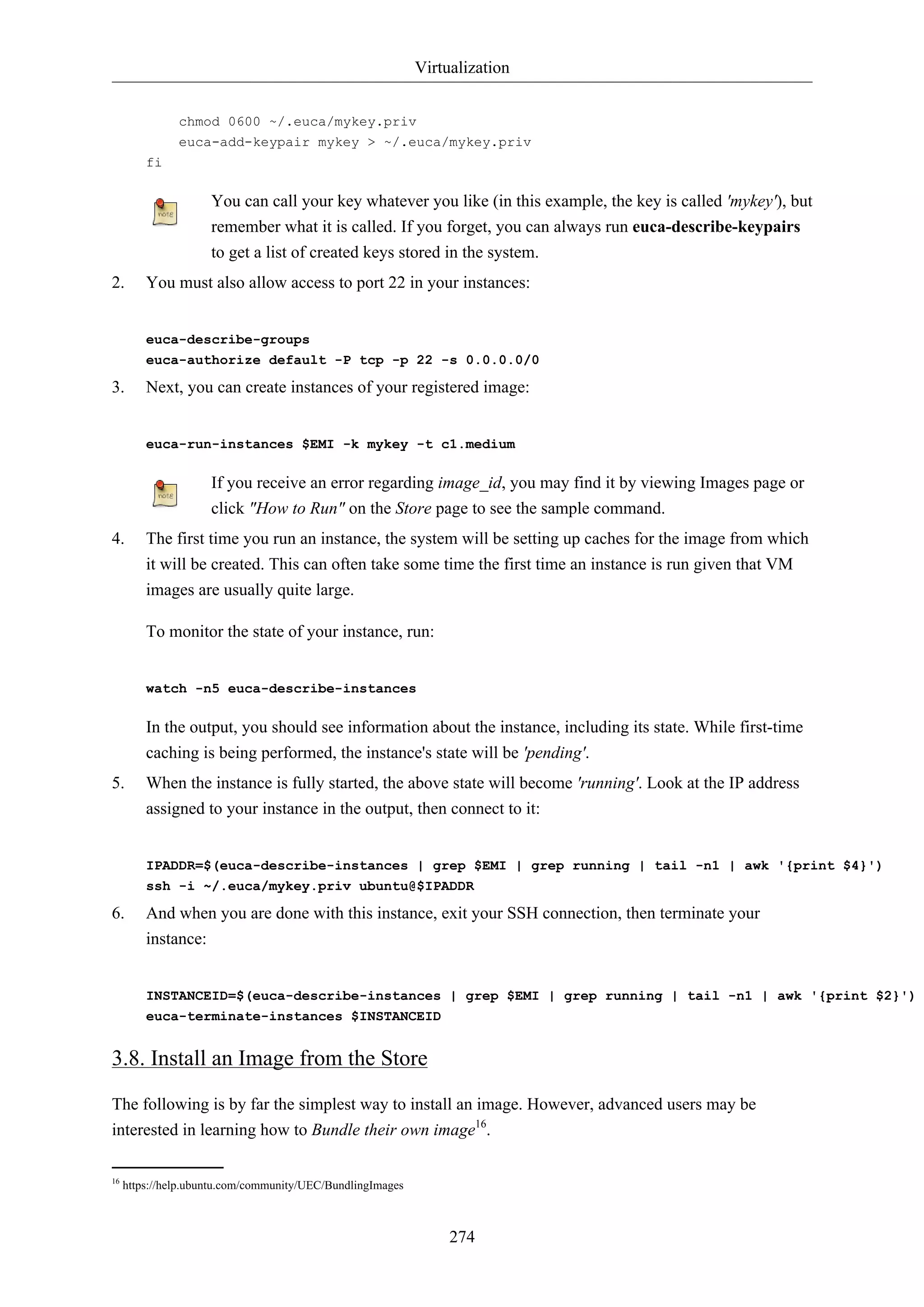 Virtualization


               chmod 0600 ~/.euca/mykey.priv
               euca-add-keypair mykey > ~/.euca/mykey.priv
         fi

                     You can call your key whatever you like (in this example, the key is called 'mykey'), but
                     remember what it is called. If you forget, you can always run euca-describe-keypairs
                     to get a list of created keys stored in the system.
2.       You must also allow access to port 22 in your instances:


         euca-describe-groups
         euca-authorize default -P tcp -p 22 -s 0.0.0.0/0

3.       Next, you can create instances of your registered image:


         euca-run-instances $EMI -k mykey -t c1.medium

                     If you receive an error regarding image_id, you may find it by viewing Images page or
                     click "How to Run" on the Store page to see the sample command.
4.       The first time you run an instance, the system will be setting up caches for the image from which
         it will be created. This can often take some time the first time an instance is run given that VM
         images are usually quite large.

         To monitor the state of your instance, run:


         watch -n5 euca-describe-instances

         In the output, you should see information about the instance, including its state. While first-time
         caching is being performed, the instance's state will be 'pending'.
5.       When the instance is fully started, the above state will become 'running'. Look at the IP address
         assigned to your instance in the output, then connect to it:


         IPADDR=$(euca-describe-instances | grep $EMI | grep running | tail -n1 | awk '{print $4}')
         ssh -i ~/.euca/mykey.priv ubuntu@$IPADDR

6.       And when you are done with this instance, exit your SSH connection, then terminate your
         instance:


         INSTANCEID=$(euca-describe-instances | grep $EMI | grep running | tail -n1 | awk '{print $2}')
         euca-terminate-instances $INSTANCEID


3.8. Install an Image from the Store
The following is by far the simplest way to install an image. However, advanced users may be
interested in learning how to Bundle their own image16.

16
     https://help.ubuntu.com/community/UEC/BundlingImages



                                                                 274
 