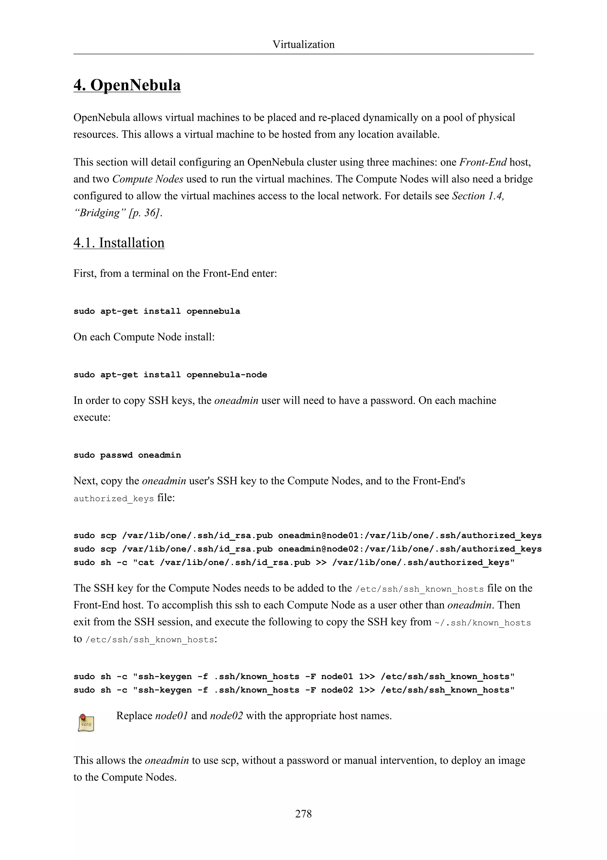 Virtualization


4. OpenNebula
OpenNebula allows virtual machines to be placed and re-placed dynamically on a pool of physical
resources. This allows a virtual machine to be hosted from any location available.

This section will detail configuring an OpenNebula cluster using three machines: one Front-End host,
and two Compute Nodes used to run the virtual machines. The Compute Nodes will also need a bridge
configured to allow the virtual machines access to the local network. For details see Section 1.4,
“Bridging” [p. 36].

4.1. Installation

First, from a terminal on the Front-End enter:


sudo apt-get install opennebula

On each Compute Node install:


sudo apt-get install opennebula-node

In order to copy SSH keys, the oneadmin user will need to have a password. On each machine
execute:


sudo passwd oneadmin

Next, copy the oneadmin user's SSH key to the Compute Nodes, and to the Front-End's
authorized_keys file:



sudo scp /var/lib/one/.ssh/id_rsa.pub oneadmin@node01:/var/lib/one/.ssh/authorized_keys
sudo scp /var/lib/one/.ssh/id_rsa.pub oneadmin@node02:/var/lib/one/.ssh/authorized_keys
sudo sh -c "cat /var/lib/one/.ssh/id_rsa.pub >> /var/lib/one/.ssh/authorized_keys"

The SSH key for the Compute Nodes needs to be added to the /etc/ssh/ssh_known_hosts file on the
Front-End host. To accomplish this ssh to each Compute Node as a user other than oneadmin. Then
exit from the SSH session, and execute the following to copy the SSH key from ~/.ssh/known_hosts
to /etc/ssh/ssh_known_hosts:


sudo sh -c "ssh-keygen -f .ssh/known_hosts -F node01 1>> /etc/ssh/ssh_known_hosts"
sudo sh -c "ssh-keygen -f .ssh/known_hosts -F node02 1>> /etc/ssh/ssh_known_hosts"

         Replace node01 and node02 with the appropriate host names.


This allows the oneadmin to use scp, without a password or manual intervention, to deploy an image
to the Compute Nodes.


                                                 278
 
