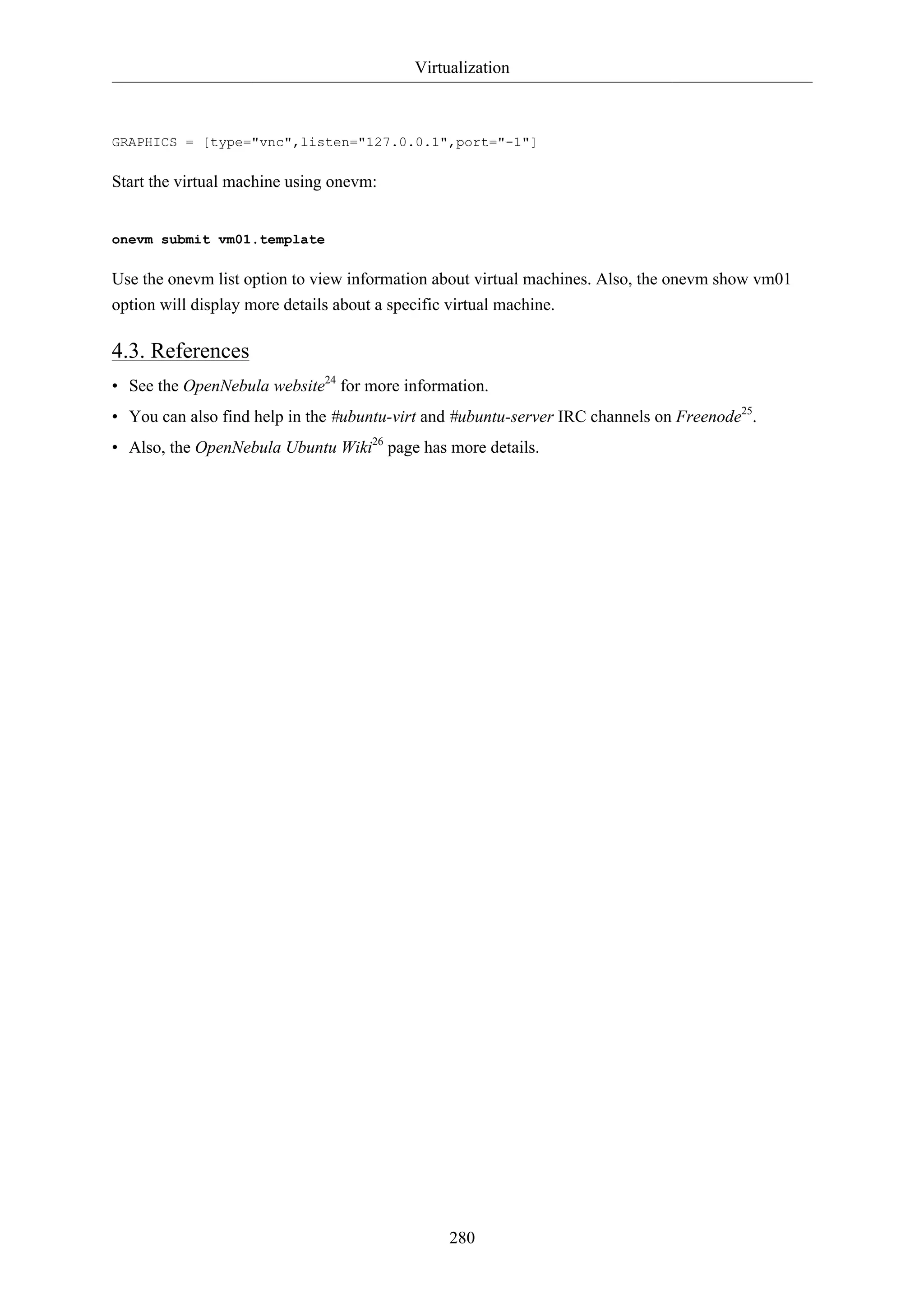 Virtualization



GRAPHICS = [type="vnc",listen="127.0.0.1",port="-1"]

Start the virtual machine using onevm:


onevm submit vm01.template

Use the onevm list option to view information about virtual machines. Also, the onevm show vm01
option will display more details about a specific virtual machine.

4.3. References
• See the OpenNebula website24 for more information.
• You can also find help in the #ubuntu-virt and #ubuntu-server IRC channels on Freenode25.
• Also, the OpenNebula Ubuntu Wiki26 page has more details.




                                               280
 