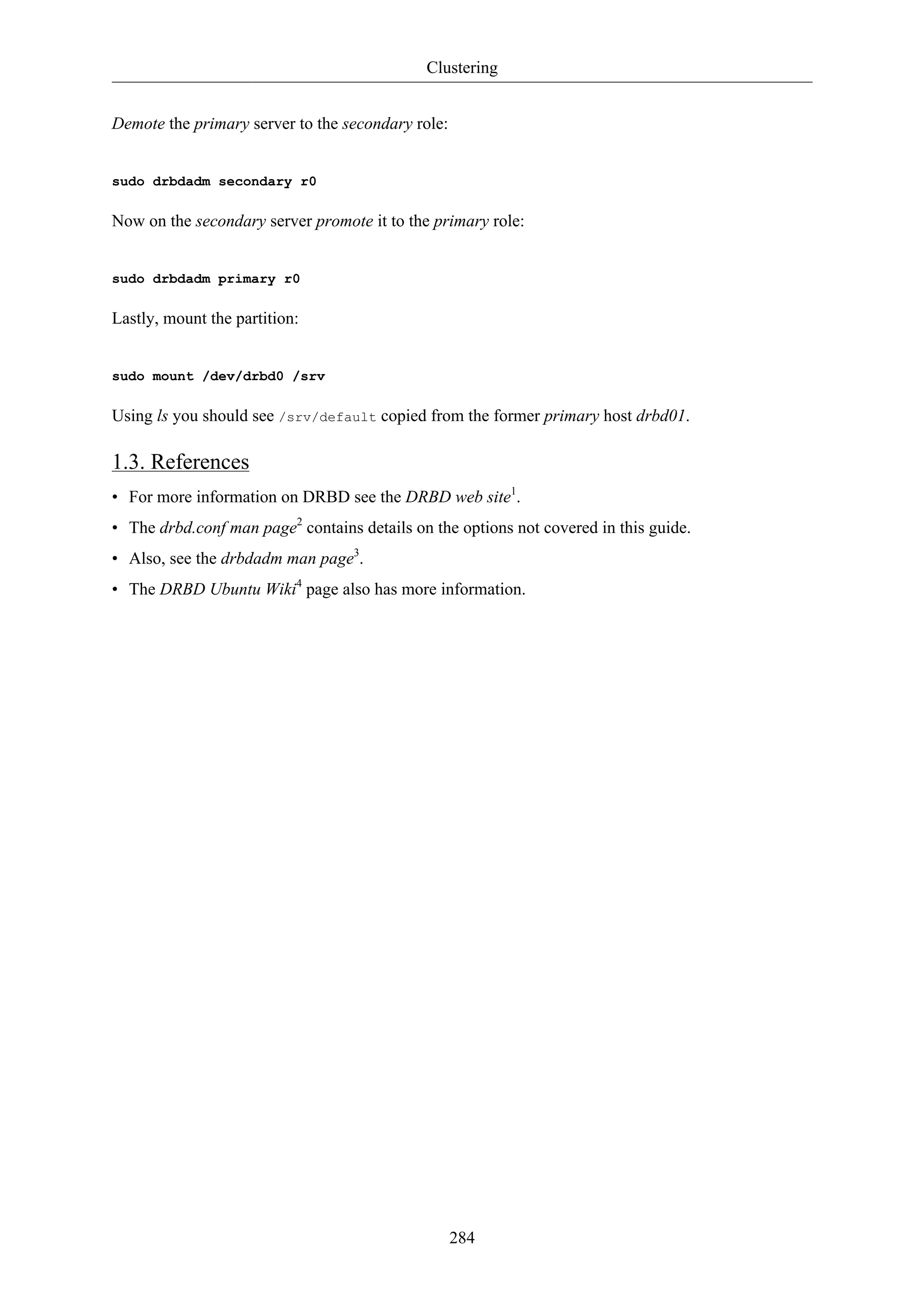 Clustering


Demote the primary server to the secondary role:


sudo drbdadm secondary r0

Now on the secondary server promote it to the primary role:


sudo drbdadm primary r0

Lastly, mount the partition:


sudo mount /dev/drbd0 /srv

Using ls you should see /srv/default copied from the former primary host drbd01.

1.3. References
• For more information on DRBD see the DRBD web site1.
• The drbd.conf man page2 contains details on the options not covered in this guide.
• Also, see the drbdadm man page3.
• The DRBD Ubuntu Wiki4 page also has more information.




                                                   284
 
