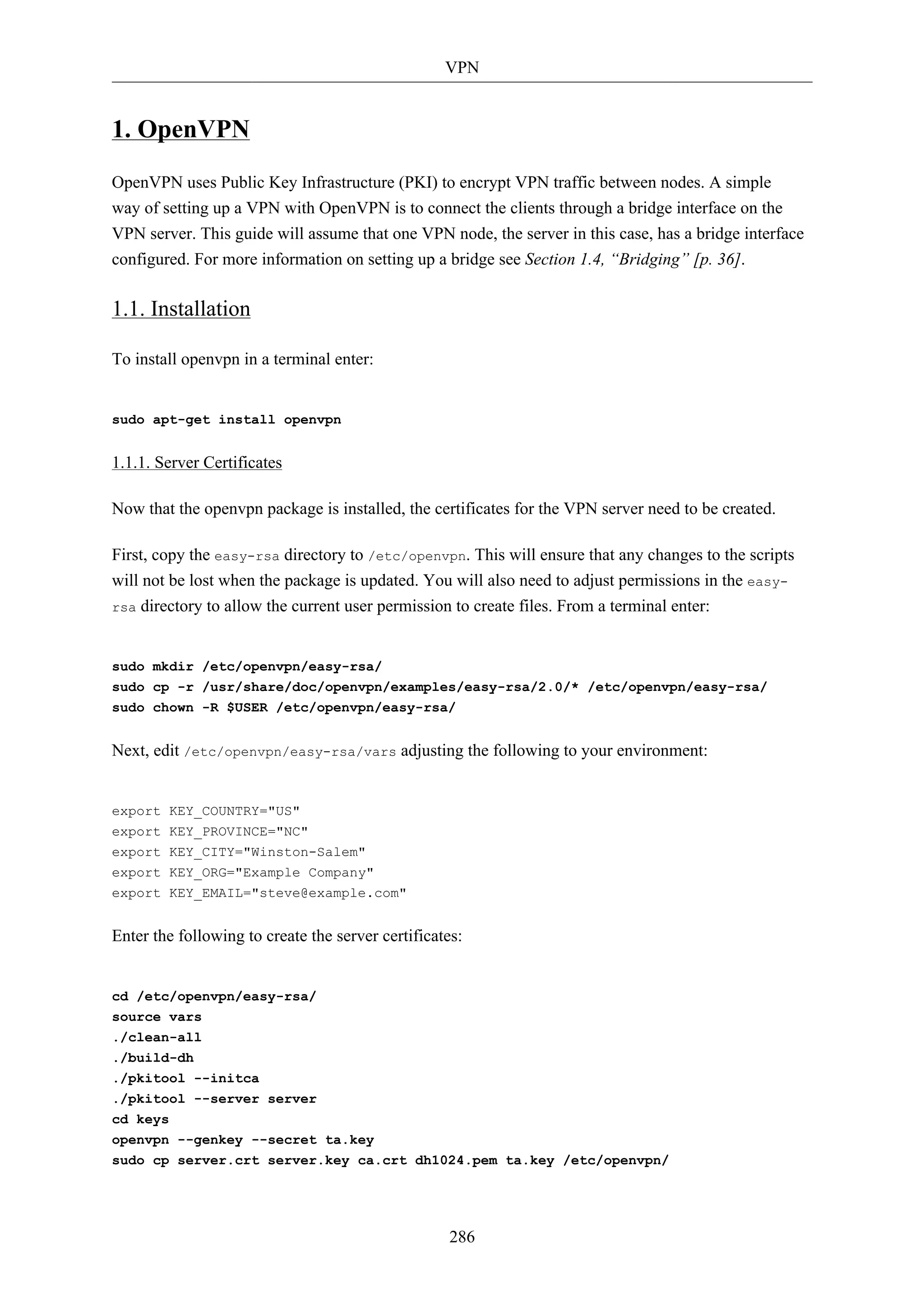 VPN


1. OpenVPN
OpenVPN uses Public Key Infrastructure (PKI) to encrypt VPN traffic between nodes. A simple
way of setting up a VPN with OpenVPN is to connect the clients through a bridge interface on the
VPN server. This guide will assume that one VPN node, the server in this case, has a bridge interface
configured. For more information on setting up a bridge see Section 1.4, “Bridging” [p. 36].

1.1. Installation

To install openvpn in a terminal enter:


sudo apt-get install openvpn


1.1.1. Server Certificates

Now that the openvpn package is installed, the certificates for the VPN server need to be created.

First, copy the easy-rsa directory to /etc/openvpn. This will ensure that any changes to the scripts
will not be lost when the package is updated. You will also need to adjust permissions in the easy-
rsa directory to allow the current user permission to create files. From a terminal enter:



sudo mkdir /etc/openvpn/easy-rsa/
sudo cp -r /usr/share/doc/openvpn/examples/easy-rsa/2.0/* /etc/openvpn/easy-rsa/
sudo chown -R $USER /etc/openvpn/easy-rsa/


Next, edit /etc/openvpn/easy-rsa/vars adjusting the following to your environment:


export KEY_COUNTRY="US"
export KEY_PROVINCE="NC"
export KEY_CITY="Winston-Salem"
export KEY_ORG="Example Company"
export KEY_EMAIL="steve@example.com"


Enter the following to create the server certificates:


cd /etc/openvpn/easy-rsa/
source vars
./clean-all
./build-dh
./pkitool --initca
./pkitool --server server
cd keys
openvpn --genkey --secret ta.key
sudo cp server.crt server.key ca.crt dh1024.pem ta.key /etc/openvpn/




                                                    286
 