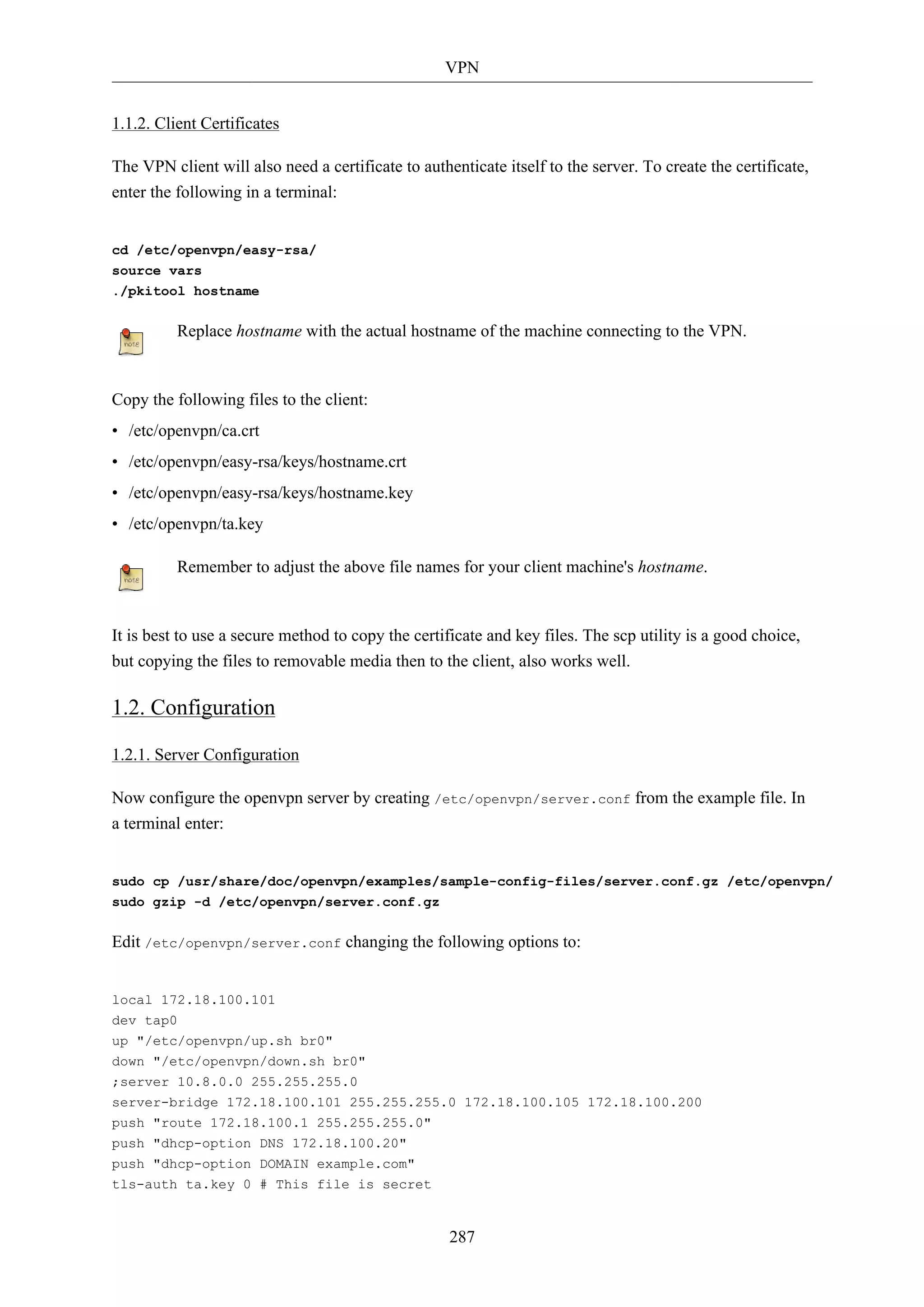 VPN


1.1.2. Client Certificates

The VPN client will also need a certificate to authenticate itself to the server. To create the certificate,
enter the following in a terminal:


cd /etc/openvpn/easy-rsa/
source vars
./pkitool hostname


          Replace hostname with the actual hostname of the machine connecting to the VPN.



Copy the following files to the client:
• /etc/openvpn/ca.crt
• /etc/openvpn/easy-rsa/keys/hostname.crt
• /etc/openvpn/easy-rsa/keys/hostname.key
• /etc/openvpn/ta.key

          Remember to adjust the above file names for your client machine's hostname.



It is best to use a secure method to copy the certificate and key files. The scp utility is a good choice,
but copying the files to removable media then to the client, also works well.

1.2. Configuration

1.2.1. Server Configuration

Now configure the openvpn server by creating /etc/openvpn/server.conf from the example file. In
a terminal enter:


sudo cp /usr/share/doc/openvpn/examples/sample-config-files/server.conf.gz /etc/openvpn/
sudo gzip -d /etc/openvpn/server.conf.gz


Edit /etc/openvpn/server.conf changing the following options to:


local 172.18.100.101
dev tap0
up "/etc/openvpn/up.sh br0"
down "/etc/openvpn/down.sh br0"
;server 10.8.0.0 255.255.255.0
server-bridge 172.18.100.101 255.255.255.0 172.18.100.105 172.18.100.200
push "route 172.18.100.1 255.255.255.0"
push "dhcp-option DNS 172.18.100.20"
push "dhcp-option DOMAIN example.com"
tls-auth ta.key 0 # This file is secret


                                                    287
 