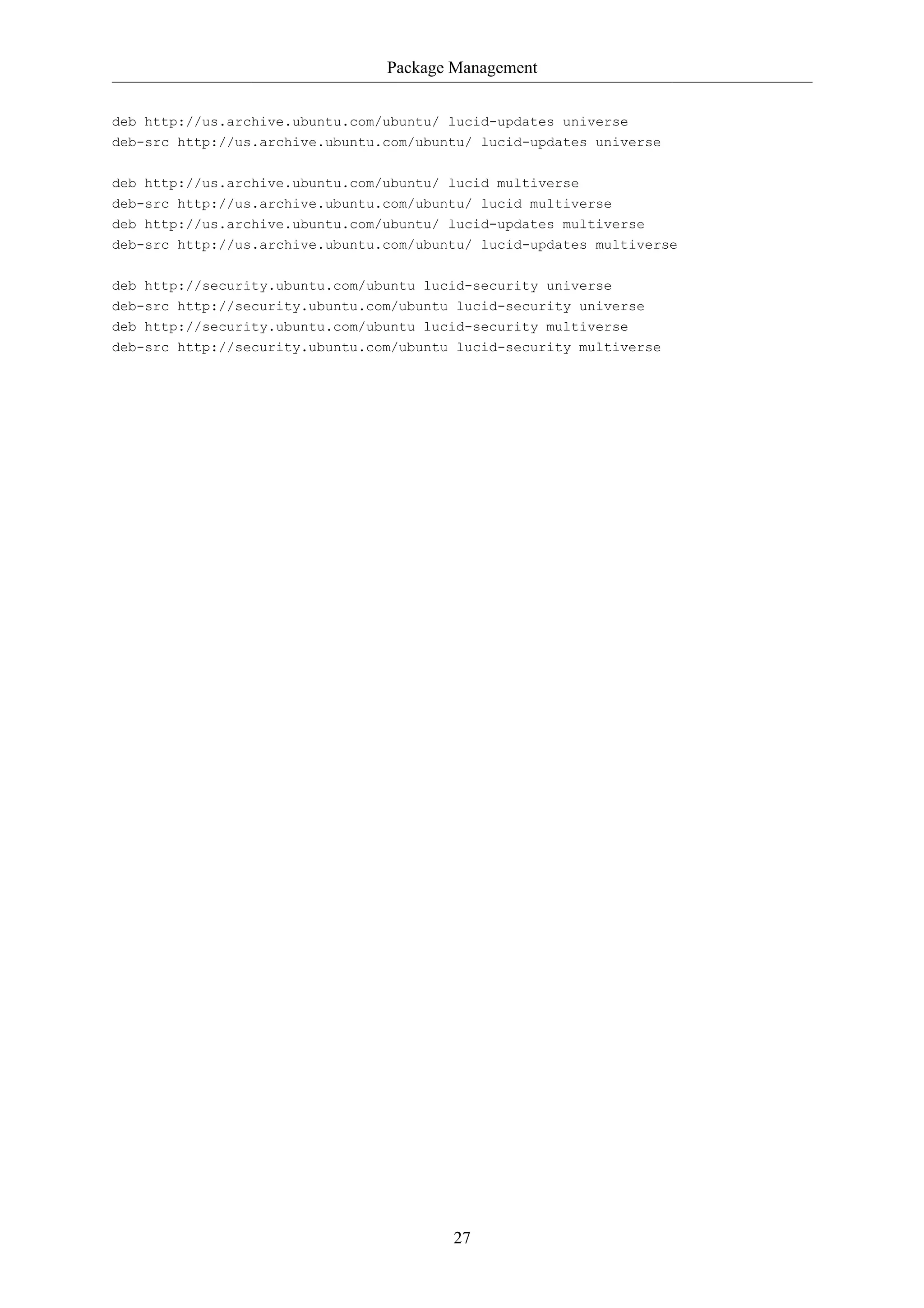 Package Management


deb http://us.archive.ubuntu.com/ubuntu/ lucid-updates universe
deb-src http://us.archive.ubuntu.com/ubuntu/ lucid-updates universe

deb http://us.archive.ubuntu.com/ubuntu/ lucid multiverse
deb-src http://us.archive.ubuntu.com/ubuntu/ lucid multiverse
deb http://us.archive.ubuntu.com/ubuntu/ lucid-updates multiverse
deb-src http://us.archive.ubuntu.com/ubuntu/ lucid-updates multiverse


deb http://security.ubuntu.com/ubuntu lucid-security universe
deb-src http://security.ubuntu.com/ubuntu lucid-security universe
deb http://security.ubuntu.com/ubuntu lucid-security multiverse
deb-src http://security.ubuntu.com/ubuntu lucid-security multiverse




                                         27
 
