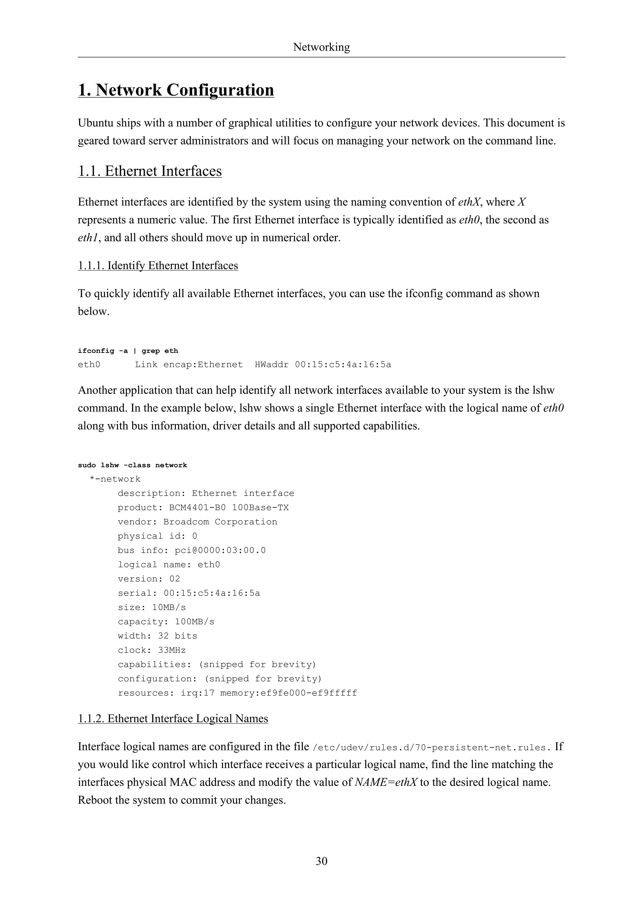 Networking


1. Network Configuration
Ubuntu ships with a number of graphical utilities to configure your network devices. This document is
geared toward server administrators and will focus on managing your network on the command line.

1.1. Ethernet Interfaces
Ethernet interfaces are identified by the system using the naming convention of ethX, where X
represents a numeric value. The first Ethernet interface is typically identified as eth0, the second as
eth1, and all others should move up in numerical order.

1.1.1. Identify Ethernet Interfaces

To quickly identify all available Ethernet interfaces, you can use the ifconfig command as shown
below.


ifconfig -a | grep eth
eth0        Link encap:Ethernet       HWaddr 00:15:c5:4a:16:5a

Another application that can help identify all network interfaces available to your system is the lshw
command. In the example below, lshw shows a single Ethernet interface with the logical name of eth0
along with bus information, driver details and all supported capabilities.


sudo lshw -class network
  *-network
       description: Ethernet interface
        product: BCM4401-B0 100Base-TX
        vendor: Broadcom Corporation
        physical id: 0
        bus info: pci@0000:03:00.0
        logical name: eth0
        version: 02
        serial: 00:15:c5:4a:16:5a
        size: 10MB/s
        capacity: 100MB/s
        width: 32 bits
        clock: 33MHz
        capabilities: (snipped for brevity)
        configuration: (snipped for brevity)
        resources: irq:17 memory:ef9fe000-ef9fffff

1.1.2. Ethernet Interface Logical Names

Interface logical names are configured in the file /etc/udev/rules.d/70-persistent-net.rules. If
you would like control which interface receives a particular logical name, find the line matching the
interfaces physical MAC address and modify the value of NAME=ethX to the desired logical name.
Reboot the system to commit your changes.




                                                    30
 
