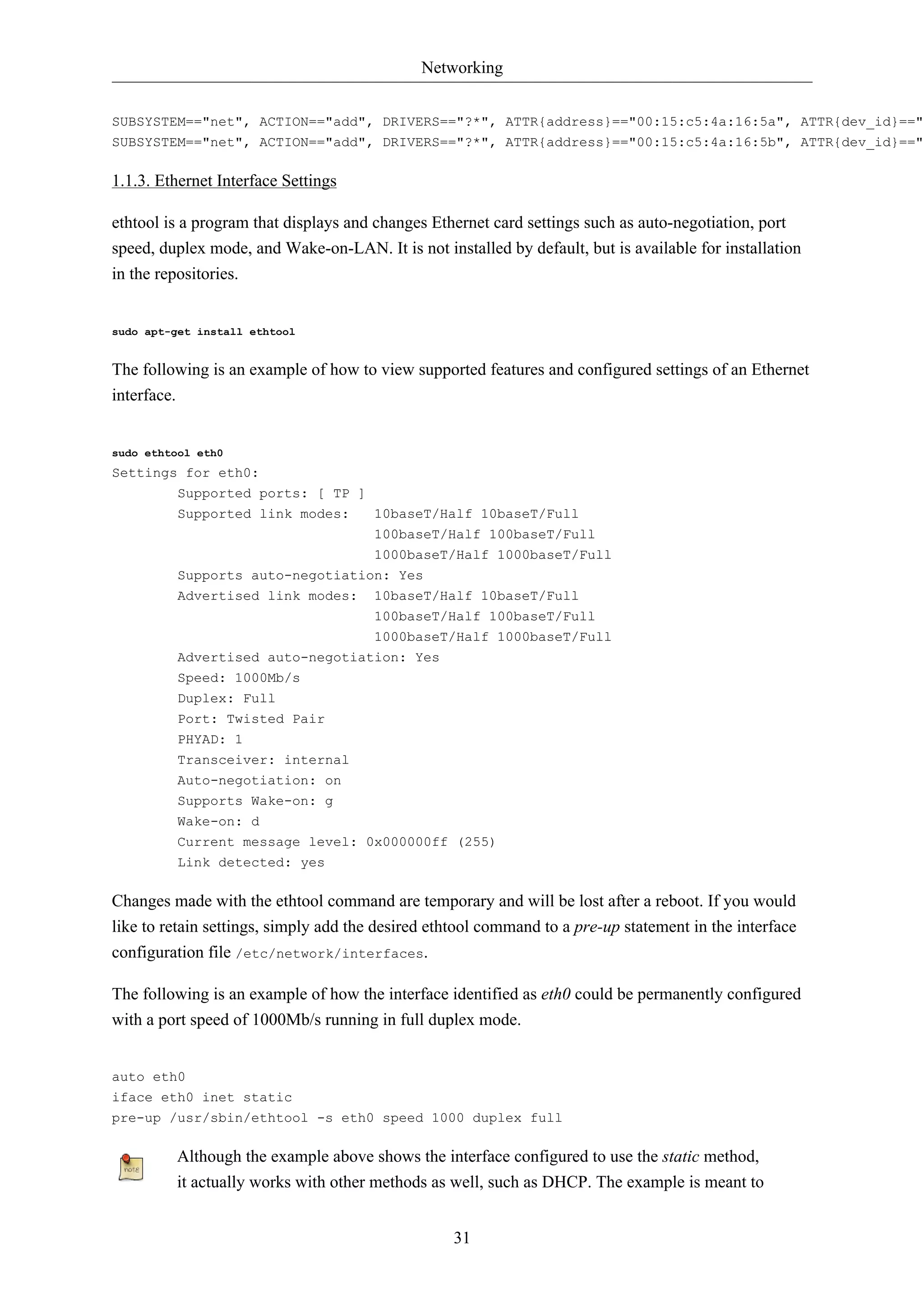 Networking


SUBSYSTEM=="net", ACTION=="add", DRIVERS=="?*", ATTR{address}=="00:15:c5:4a:16:5a", ATTR{dev_id}=="0
SUBSYSTEM=="net", ACTION=="add", DRIVERS=="?*", ATTR{address}=="00:15:c5:4a:16:5b", ATTR{dev_id}=="0

1.1.3. Ethernet Interface Settings

ethtool is a program that displays and changes Ethernet card settings such as auto-negotiation, port
speed, duplex mode, and Wake-on-LAN. It is not installed by default, but is available for installation
in the repositories.


sudo apt-get install ethtool


The following is an example of how to view supported features and configured settings of an Ethernet
interface.


sudo ethtool eth0
Settings for eth0:
        Supported ports: [ TP ]
         Supported link modes:         10baseT/Half 10baseT/Full
                                       100baseT/Half 100baseT/Full
                                 1000baseT/Half 1000baseT/Full
         Supports auto-negotiation: Yes
         Advertised link modes:        10baseT/Half 10baseT/Full
                                       100baseT/Half 100baseT/Full
                                       1000baseT/Half 1000baseT/Full
         Advertised auto-negotiation: Yes
         Speed: 1000Mb/s
         Duplex: Full
         Port: Twisted Pair
         PHYAD: 1
         Transceiver: internal
         Auto-negotiation: on
         Supports Wake-on: g
         Wake-on: d
         Current message level: 0x000000ff (255)
         Link detected: yes

Changes made with the ethtool command are temporary and will be lost after a reboot. If you would
like to retain settings, simply add the desired ethtool command to a pre-up statement in the interface
configuration file /etc/network/interfaces.

The following is an example of how the interface identified as eth0 could be permanently configured
with a port speed of 1000Mb/s running in full duplex mode.


auto eth0
iface eth0 inet static
pre-up /usr/sbin/ethtool -s eth0 speed 1000 duplex full

         Although the example above shows the interface configured to use the static method,
         it actually works with other methods as well, such as DHCP. The example is meant to


                                                  31
 