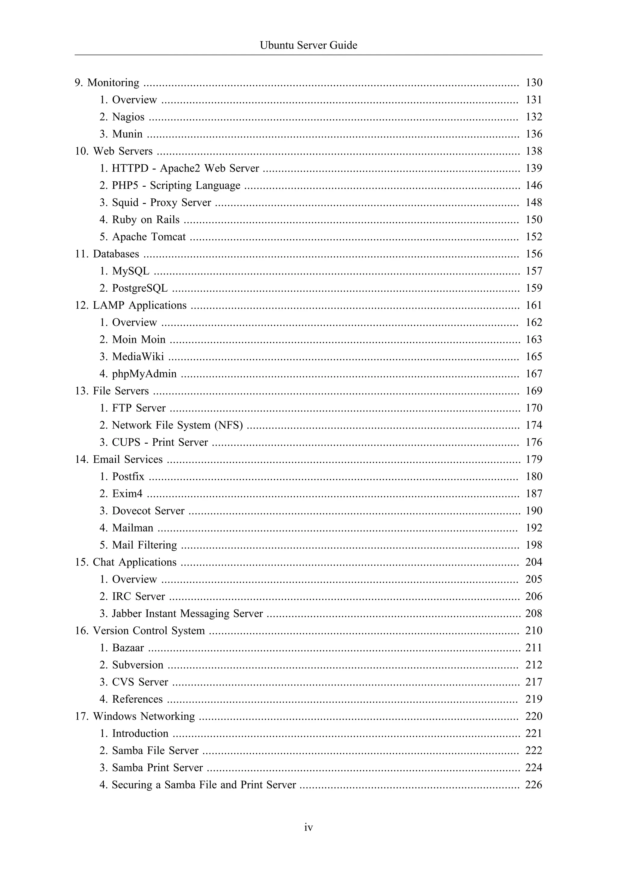 Ubuntu Server Guide


9. Monitoring .........................................................................................................................   130
    1. Overview ...................................................................................................................       131
    2. Nagios .......................................................................................................................     132
    3. Munin ........................................................................................................................     136
10. Web Servers .....................................................................................................................     138
     1. HTTPD - Apache2 Web Server ...................................................................................                    139
     2. PHP5 - Scripting Language .........................................................................................               146
     3. Squid - Proxy Server ..................................................................................................           148
     4. Ruby on Rails ............................................................................................................        150
     5. Apache Tomcat ..........................................................................................................          152
11. Databases .........................................................................................................................   156
     1. MySQL ......................................................................................................................      157
     2. PostgreSQL ................................................................................................................       159
12. LAMP Applications ..........................................................................................................          161
     1. Overview ...................................................................................................................      162
     2. Moin Moin .................................................................................................................       163
     3. MediaWiki .................................................................................................................       165
     4. phpMyAdmin .............................................................................................................          167
13. File Servers ......................................................................................................................   169
     1. FTP Server .................................................................................................................      170
     2. Network File System (NFS) ........................................................................................                174
     3. CUPS - Print Server ...................................................................................................           176
14. Email Services ..................................................................................................................     179
     1. Postfix .......................................................................................................................   180
     2. Exim4 ........................................................................................................................    187
     3. Dovecot Server ...........................................................................................................        190
     4. Mailman ....................................................................................................................      192
     5. Mail Filtering .............................................................................................................      198
15. Chat Applications .............................................................................................................       204
     1. Overview ...................................................................................................................      205
     2. IRC Server .................................................................................................................      206
     3. Jabber Instant Messaging Server ..................................................................................                208
16. Version Control System ....................................................................................................           210
     1. Bazaar ........................................................................................................................   211
     2. Subversion .................................................................................................................      212
     3. CVS Server ................................................................................................................       217
     4. References .................................................................................................................      219
17. Windows Networking .......................................................................................................            220
     1. Introduction ................................................................................................................     221
     2. Samba File Server ......................................................................................................          222
     3. Samba Print Server .....................................................................................................          224
     4. Securing a Samba File and Print Server .......................................................................                    226


                                                                     iv
 