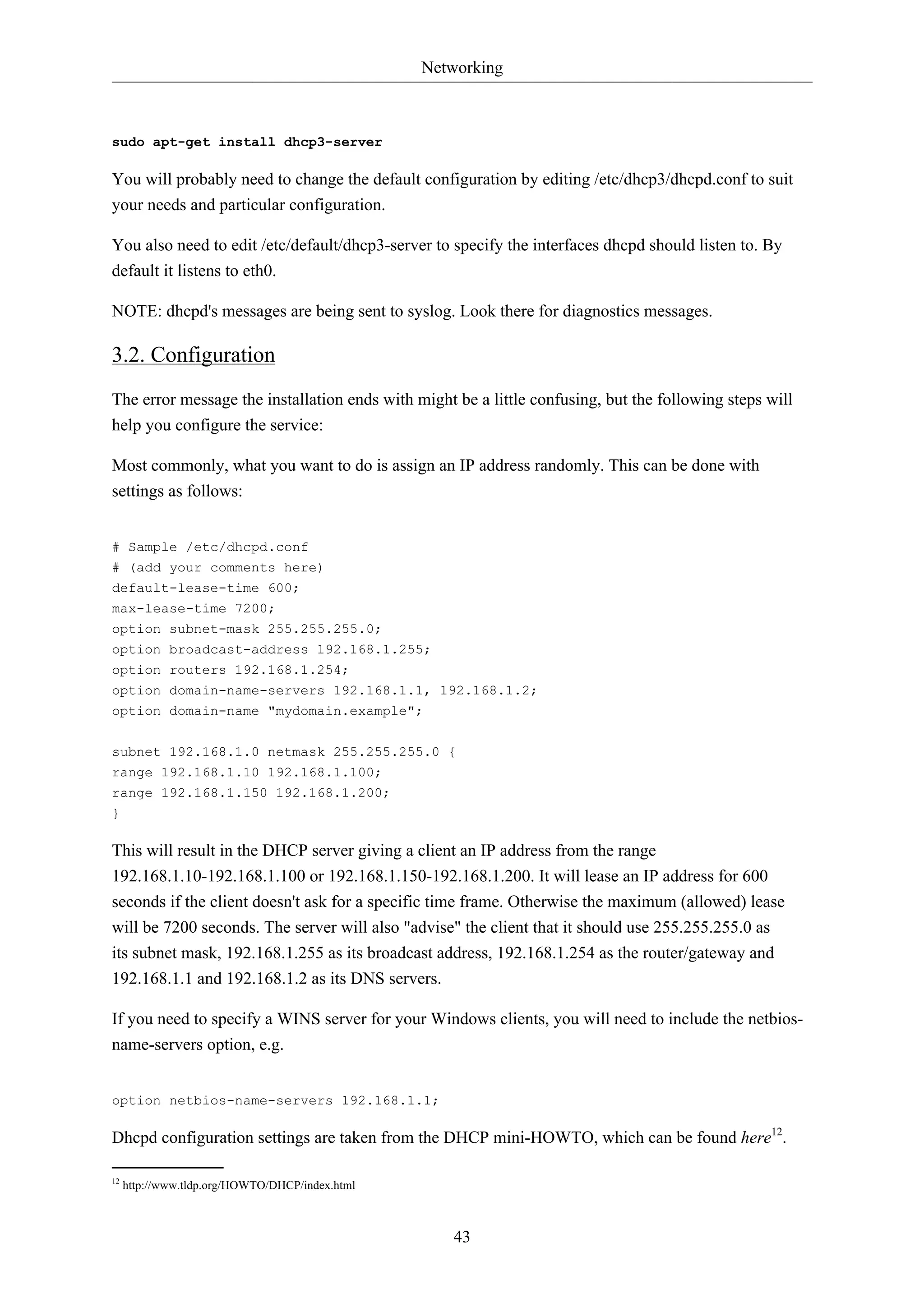 Networking



sudo apt-get install dhcp3-server

You will probably need to change the default configuration by editing /etc/dhcp3/dhcpd.conf to suit
your needs and particular configuration.

You also need to edit /etc/default/dhcp3-server to specify the interfaces dhcpd should listen to. By
default it listens to eth0.

NOTE: dhcpd's messages are being sent to syslog. Look there for diagnostics messages.

3.2. Configuration
The error message the installation ends with might be a little confusing, but the following steps will
help you configure the service:

Most commonly, what you want to do is assign an IP address randomly. This can be done with
settings as follows:


# Sample /etc/dhcpd.conf
# (add your comments here)
default-lease-time 600;
max-lease-time 7200;
option subnet-mask 255.255.255.0;
option broadcast-address 192.168.1.255;
option routers 192.168.1.254;
option domain-name-servers 192.168.1.1, 192.168.1.2;
option domain-name "mydomain.example";

subnet 192.168.1.0 netmask 255.255.255.0 {
range 192.168.1.10 192.168.1.100;
range 192.168.1.150 192.168.1.200;
}

This will result in the DHCP server giving a client an IP address from the range
192.168.1.10-192.168.1.100 or 192.168.1.150-192.168.1.200. It will lease an IP address for 600
seconds if the client doesn't ask for a specific time frame. Otherwise the maximum (allowed) lease
will be 7200 seconds. The server will also "advise" the client that it should use 255.255.255.0 as
its subnet mask, 192.168.1.255 as its broadcast address, 192.168.1.254 as the router/gateway and
192.168.1.1 and 192.168.1.2 as its DNS servers.

If you need to specify a WINS server for your Windows clients, you will need to include the netbios-
name-servers option, e.g.


option netbios-name-servers 192.168.1.1;

Dhcpd configuration settings are taken from the DHCP mini-HOWTO, which can be found here12.

12
     http://www.tldp.org/HOWTO/DHCP/index.html



                                                    43
 