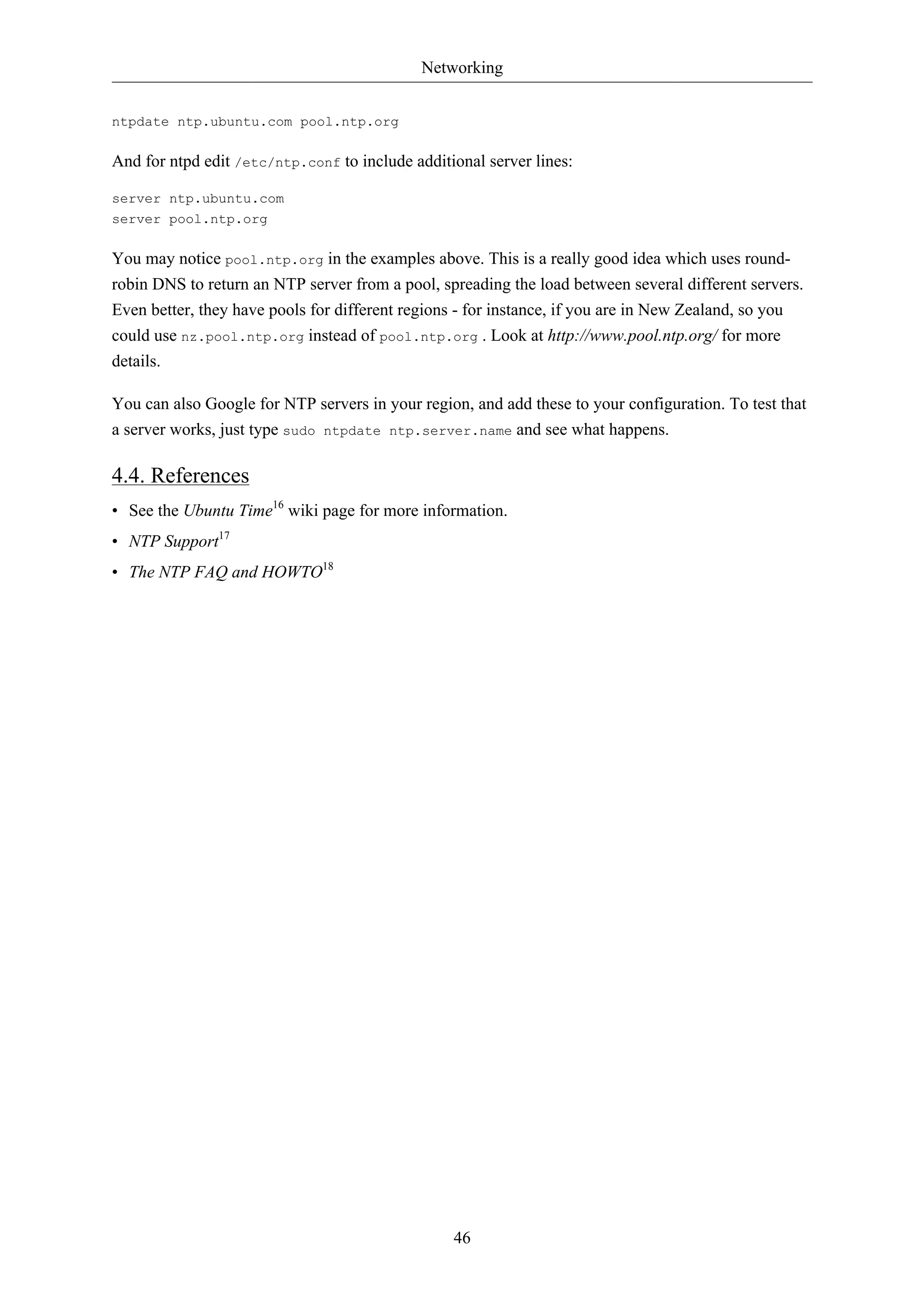Networking


ntpdate ntp.ubuntu.com pool.ntp.org

And for ntpd edit /etc/ntp.conf to include additional server lines:

server ntp.ubuntu.com
server pool.ntp.org

You may notice pool.ntp.org in the examples above. This is a really good idea which uses round-
robin DNS to return an NTP server from a pool, spreading the load between several different servers.
Even better, they have pools for different regions - for instance, if you are in New Zealand, so you
could use nz.pool.ntp.org instead of pool.ntp.org . Look at http://www.pool.ntp.org/ for more
details.

You can also Google for NTP servers in your region, and add these to your configuration. To test that
a server works, just type sudo ntpdate ntp.server.name and see what happens.

4.4. References
• See the Ubuntu Time16 wiki page for more information.
• NTP Support17
• The NTP FAQ and HOWTO18




                                                 46
 