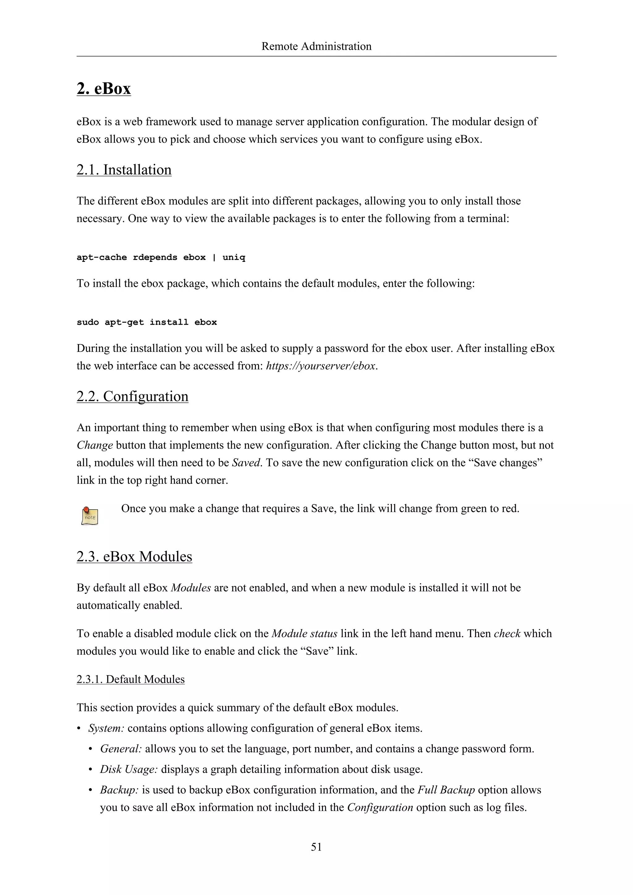 Remote Administration


2. eBox
eBox is a web framework used to manage server application configuration. The modular design of
eBox allows you to pick and choose which services you want to configure using eBox.

2.1. Installation
The different eBox modules are split into different packages, allowing you to only install those
necessary. One way to view the available packages is to enter the following from a terminal:


apt-cache rdepends ebox | uniq

To install the ebox package, which contains the default modules, enter the following:


sudo apt-get install ebox

During the installation you will be asked to supply a password for the ebox user. After installing eBox
the web interface can be accessed from: https://yourserver/ebox.

2.2. Configuration
An important thing to remember when using eBox is that when configuring most modules there is a
Change button that implements the new configuration. After clicking the Change button most, but not
all, modules will then need to be Saved. To save the new configuration click on the “Save changes”
link in the top right hand corner.

         Once you make a change that requires a Save, the link will change from green to red.



2.3. eBox Modules
By default all eBox Modules are not enabled, and when a new module is installed it will not be
automatically enabled.

To enable a disabled module click on the Module status link in the left hand menu. Then check which
modules you would like to enable and click the “Save” link.

2.3.1. Default Modules

This section provides a quick summary of the default eBox modules.
• System: contains options allowing configuration of general eBox items.
  • General: allows you to set the language, port number, and contains a change password form.
  • Disk Usage: displays a graph detailing information about disk usage.
  • Backup: is used to backup eBox configuration information, and the Full Backup option allows
    you to save all eBox information not included in the Configuration option such as log files.


                                                  51
 