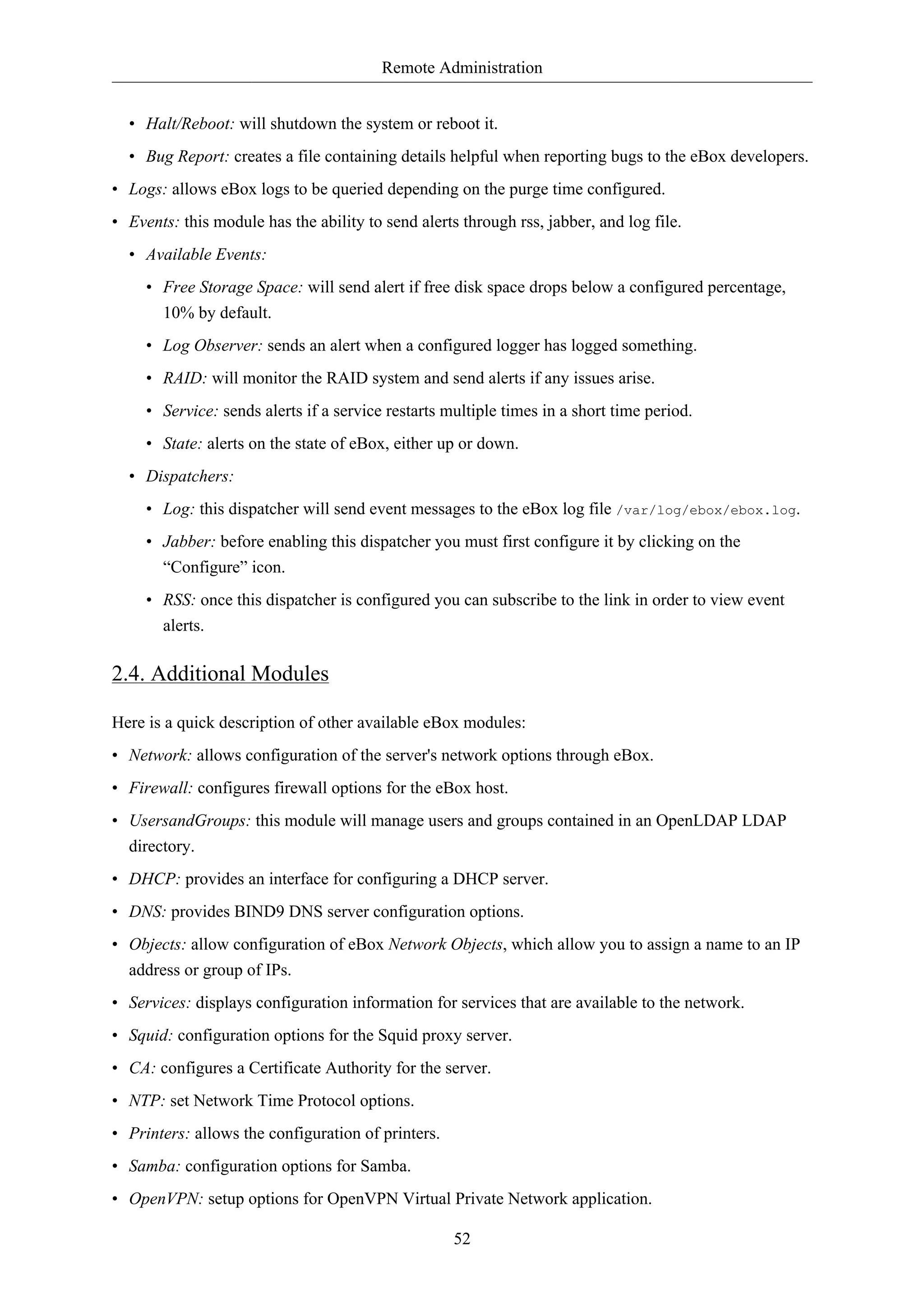 Remote Administration


  • Halt/Reboot: will shutdown the system or reboot it.
  • Bug Report: creates a file containing details helpful when reporting bugs to the eBox developers.
• Logs: allows eBox logs to be queried depending on the purge time configured.
• Events: this module has the ability to send alerts through rss, jabber, and log file.
  • Available Events:
     • Free Storage Space: will send alert if free disk space drops below a configured percentage,
       10% by default.
     • Log Observer: sends an alert when a configured logger has logged something.
     • RAID: will monitor the RAID system and send alerts if any issues arise.
     • Service: sends alerts if a service restarts multiple times in a short time period.
     • State: alerts on the state of eBox, either up or down.
  • Dispatchers:
     • Log: this dispatcher will send event messages to the eBox log file /var/log/ebox/ebox.log.
     • Jabber: before enabling this dispatcher you must first configure it by clicking on the
       “Configure” icon.
     • RSS: once this dispatcher is configured you can subscribe to the link in order to view event
       alerts.

2.4. Additional Modules

Here is a quick description of other available eBox modules:
• Network: allows configuration of the server's network options through eBox.
• Firewall: configures firewall options for the eBox host.
• UsersandGroups: this module will manage users and groups contained in an OpenLDAP LDAP
  directory.
• DHCP: provides an interface for configuring a DHCP server.
• DNS: provides BIND9 DNS server configuration options.
• Objects: allow configuration of eBox Network Objects, which allow you to assign a name to an IP
  address or group of IPs.
• Services: displays configuration information for services that are available to the network.
• Squid: configuration options for the Squid proxy server.
• CA: configures a Certificate Authority for the server.
• NTP: set Network Time Protocol options.
• Printers: allows the configuration of printers.
• Samba: configuration options for Samba.
• OpenVPN: setup options for OpenVPN Virtual Private Network application.

                                                    52
 