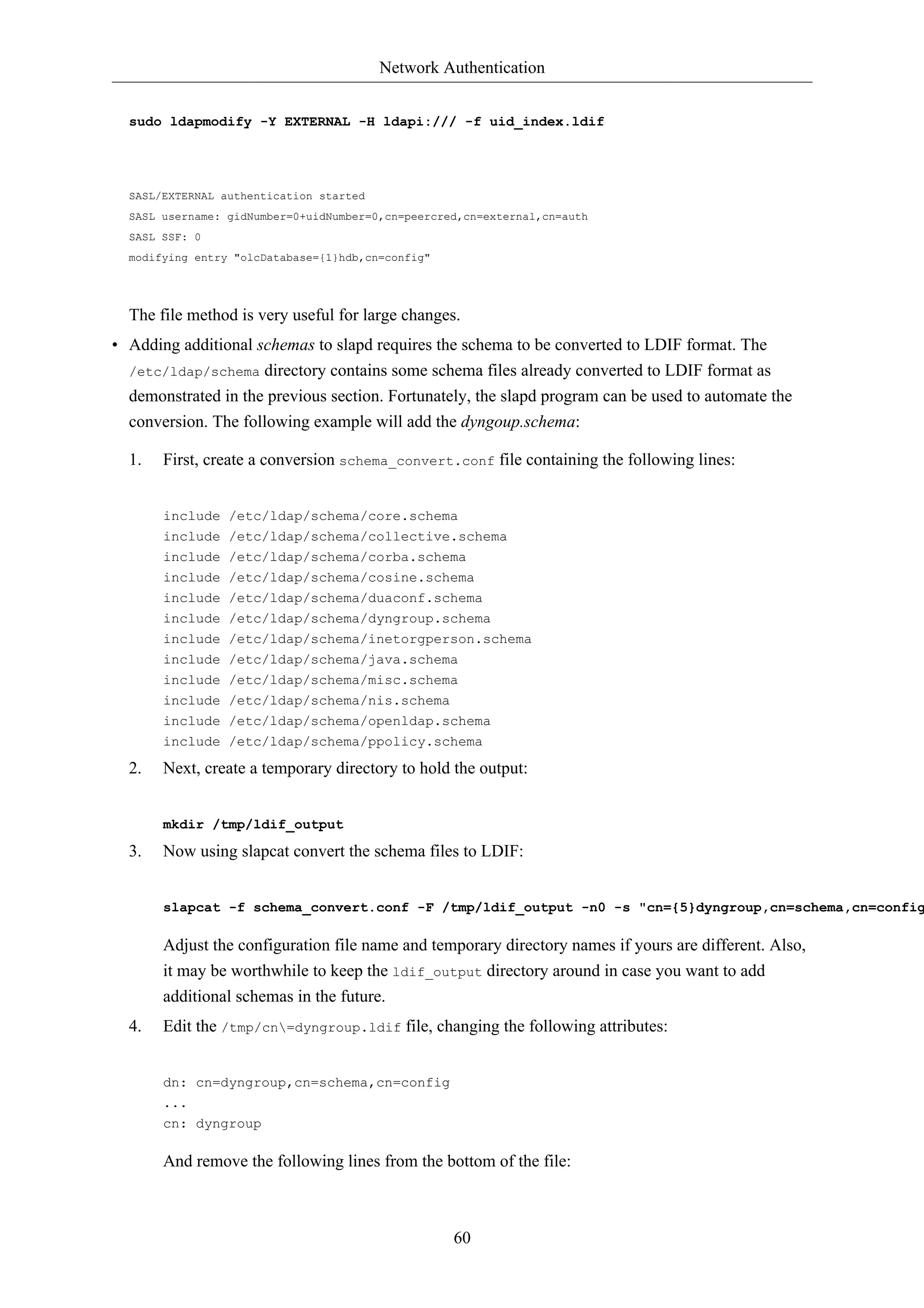 Network Authentication


  sudo ldapmodify -Y EXTERNAL -H ldapi:/// -f uid_index.ldif




  SASL/EXTERNAL authentication started
  SASL username: gidNumber=0+uidNumber=0,cn=peercred,cn=external,cn=auth
  SASL SSF: 0
  modifying entry "olcDatabase={1}hdb,cn=config"




  The file method is very useful for large changes.
• Adding additional schemas to slapd requires the schema to be converted to LDIF format. The
  /etc/ldap/schema directory contains some schema files already converted to LDIF format as
  demonstrated in the previous section. Fortunately, the slapd program can be used to automate the
  conversion. The following example will add the dyngoup.schema:

  1.   First, create a conversion schema_convert.conf file containing the following lines:


       include /etc/ldap/schema/core.schema
       include /etc/ldap/schema/collective.schema
       include /etc/ldap/schema/corba.schema
       include /etc/ldap/schema/cosine.schema
       include /etc/ldap/schema/duaconf.schema
       include /etc/ldap/schema/dyngroup.schema
       include /etc/ldap/schema/inetorgperson.schema
       include /etc/ldap/schema/java.schema
       include /etc/ldap/schema/misc.schema
       include /etc/ldap/schema/nis.schema
       include /etc/ldap/schema/openldap.schema
       include /etc/ldap/schema/ppolicy.schema

  2.   Next, create a temporary directory to hold the output:


       mkdir /tmp/ldif_output

  3.   Now using slapcat convert the schema files to LDIF:


       slapcat -f schema_convert.conf -F /tmp/ldif_output -n0 -s "cn={5}dyngroup,cn=schema,cn=config

       Adjust the configuration file name and temporary directory names if yours are different. Also,
       it may be worthwhile to keep the ldif_output directory around in case you want to add
       additional schemas in the future.
  4.   Edit the /tmp/cn=dyngroup.ldif file, changing the following attributes:


       dn: cn=dyngroup,cn=schema,cn=config
       ...
       cn: dyngroup

       And remove the following lines from the bottom of the file:



                                                   60
 