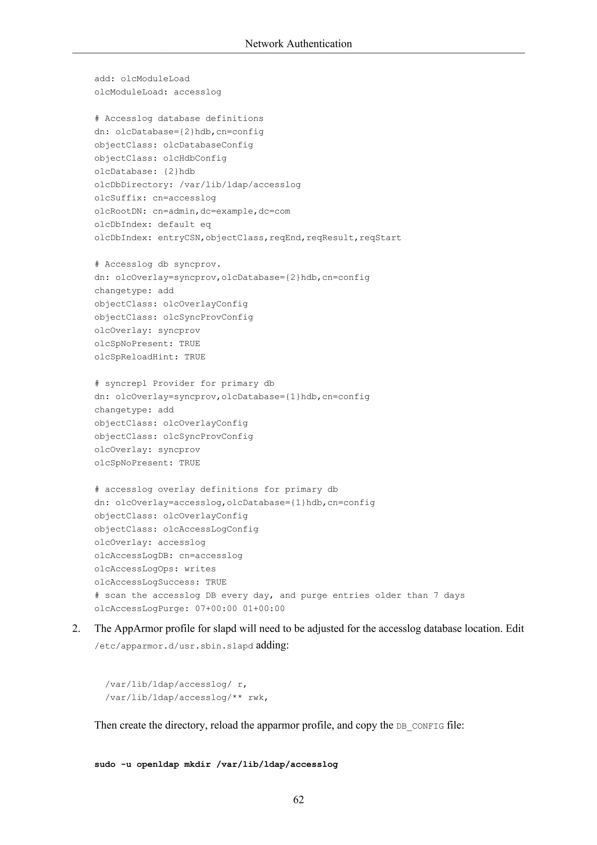 Network Authentication


     add: olcModuleLoad
     olcModuleLoad: accesslog

     # Accesslog database definitions
     dn: olcDatabase={2}hdb,cn=config
     objectClass: olcDatabaseConfig
     objectClass: olcHdbConfig
     olcDatabase: {2}hdb
     olcDbDirectory: /var/lib/ldap/accesslog
     olcSuffix: cn=accesslog
     olcRootDN: cn=admin,dc=example,dc=com
     olcDbIndex: default eq
     olcDbIndex: entryCSN,objectClass,reqEnd,reqResult,reqStart


     # Accesslog db syncprov.
     dn: olcOverlay=syncprov,olcDatabase={2}hdb,cn=config
     changetype: add
     objectClass: olcOverlayConfig
     objectClass: olcSyncProvConfig
     olcOverlay: syncprov
     olcSpNoPresent: TRUE
     olcSpReloadHint: TRUE

     # syncrepl Provider for primary db
     dn: olcOverlay=syncprov,olcDatabase={1}hdb,cn=config
     changetype: add
     objectClass: olcOverlayConfig
     objectClass: olcSyncProvConfig
     olcOverlay: syncprov
     olcSpNoPresent: TRUE


     # accesslog overlay definitions for primary db
     dn: olcOverlay=accesslog,olcDatabase={1}hdb,cn=config
     objectClass: olcOverlayConfig
     objectClass: olcAccessLogConfig
     olcOverlay: accesslog
     olcAccessLogDB: cn=accesslog
     olcAccessLogOps: writes
     olcAccessLogSuccess: TRUE
     # scan the accesslog DB every day, and purge entries older than 7 days
     olcAccessLogPurge: 07+00:00 01+00:00

2.   The AppArmor profile for slapd will need to be adjusted for the accesslog database location. Edit
     /etc/apparmor.d/usr.sbin.slapd adding:



       /var/lib/ldap/accesslog/ r,
       /var/lib/ldap/accesslog/** rwk,


     Then create the directory, reload the apparmor profile, and copy the DB_CONFIG file:


     sudo -u openldap mkdir /var/lib/ldap/accesslog



                                                  62
 