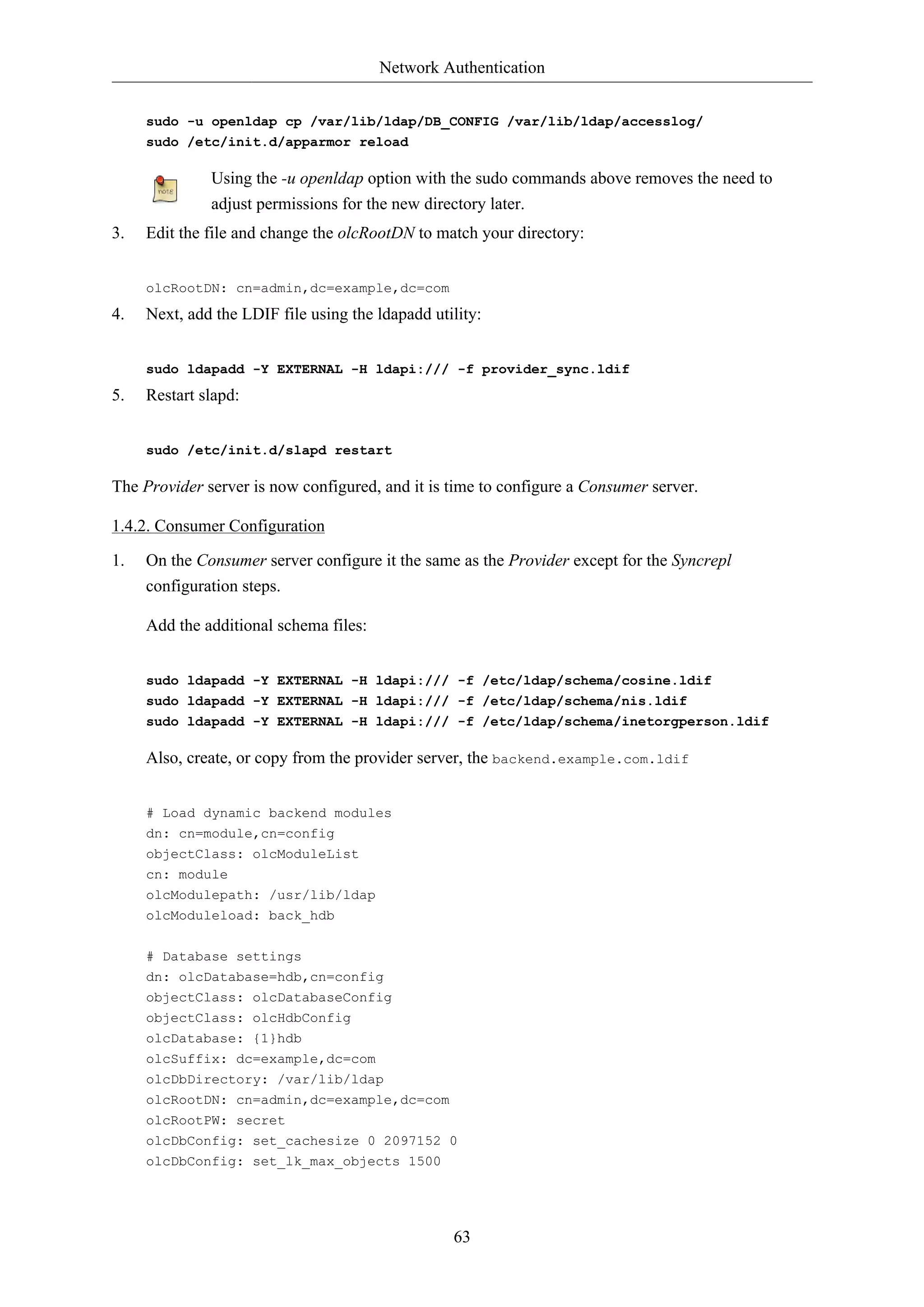 Network Authentication


     sudo -u openldap cp /var/lib/ldap/DB_CONFIG /var/lib/ldap/accesslog/
     sudo /etc/init.d/apparmor reload

              Using the -u openldap option with the sudo commands above removes the need to
              adjust permissions for the new directory later.
3.   Edit the file and change the olcRootDN to match your directory:


     olcRootDN: cn=admin,dc=example,dc=com
4.   Next, add the LDIF file using the ldapadd utility:


     sudo ldapadd -Y EXTERNAL -H ldapi:/// -f provider_sync.ldif
5.   Restart slapd:


     sudo /etc/init.d/slapd restart

The Provider server is now configured, and it is time to configure a Consumer server.

1.4.2. Consumer Configuration

1.   On the Consumer server configure it the same as the Provider except for the Syncrepl
     configuration steps.

     Add the additional schema files:


     sudo ldapadd -Y EXTERNAL -H ldapi:/// -f /etc/ldap/schema/cosine.ldif
     sudo ldapadd -Y EXTERNAL -H ldapi:/// -f /etc/ldap/schema/nis.ldif
     sudo ldapadd -Y EXTERNAL -H ldapi:/// -f /etc/ldap/schema/inetorgperson.ldif

     Also, create, or copy from the provider server, the backend.example.com.ldif


     # Load dynamic backend modules
     dn: cn=module,cn=config
     objectClass: olcModuleList
     cn: module
     olcModulepath: /usr/lib/ldap
     olcModuleload: back_hdb


     # Database settings
     dn: olcDatabase=hdb,cn=config
     objectClass: olcDatabaseConfig
     objectClass: olcHdbConfig
     olcDatabase: {1}hdb
     olcSuffix: dc=example,dc=com
     olcDbDirectory: /var/lib/ldap
     olcRootDN: cn=admin,dc=example,dc=com
     olcRootPW: secret
     olcDbConfig: set_cachesize 0 2097152 0
     olcDbConfig: set_lk_max_objects 1500




                                                  63
 