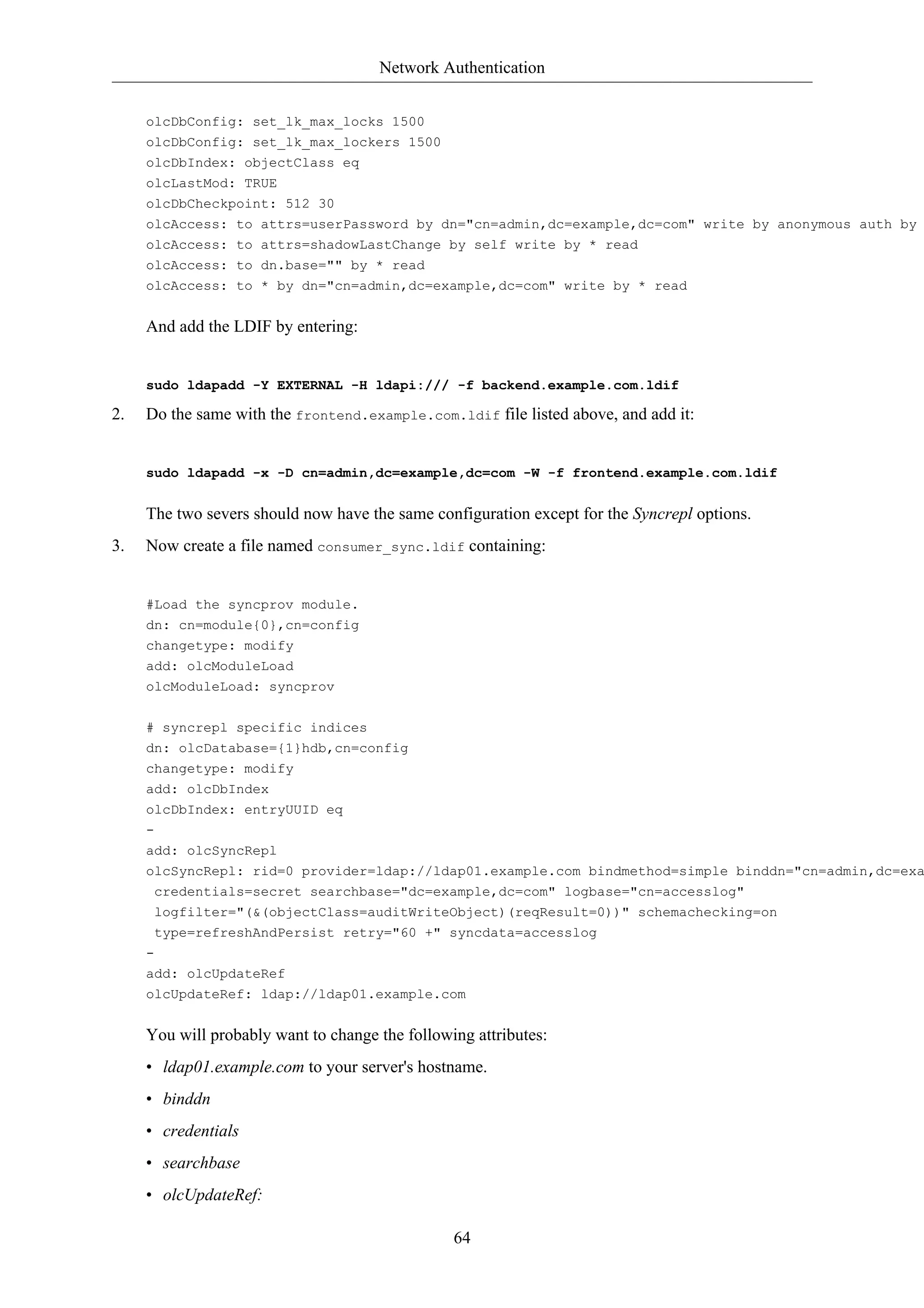 Network Authentication


     olcDbConfig: set_lk_max_locks 1500
     olcDbConfig: set_lk_max_lockers 1500
     olcDbIndex: objectClass eq
     olcLastMod: TRUE
     olcDbCheckpoint: 512 30
     olcAccess: to attrs=userPassword by dn="cn=admin,dc=example,dc=com" write by anonymous auth by
     olcAccess: to attrs=shadowLastChange by self write by * read
     olcAccess: to dn.base="" by * read
     olcAccess: to * by dn="cn=admin,dc=example,dc=com" write by * read


     And add the LDIF by entering:


     sudo ldapadd -Y EXTERNAL -H ldapi:/// -f backend.example.com.ldif

2.   Do the same with the frontend.example.com.ldif file listed above, and add it:


     sudo ldapadd -x -D cn=admin,dc=example,dc=com -W -f frontend.example.com.ldif


     The two severs should now have the same configuration except for the Syncrepl options.
3.   Now create a file named consumer_sync.ldif containing:


     #Load the syncprov module.
     dn: cn=module{0},cn=config
     changetype: modify
     add: olcModuleLoad
     olcModuleLoad: syncprov

     # syncrepl specific indices
     dn: olcDatabase={1}hdb,cn=config
     changetype: modify
     add: olcDbIndex
     olcDbIndex: entryUUID eq
     -
     add: olcSyncRepl
     olcSyncRepl: rid=0 provider=ldap://ldap01.example.com bindmethod=simple binddn="cn=admin,dc=exa
      credentials=secret searchbase="dc=example,dc=com" logbase="cn=accesslog"
      logfilter="(&(objectClass=auditWriteObject)(reqResult=0))" schemachecking=on
      type=refreshAndPersist retry="60 +" syncdata=accesslog
     -
     add: olcUpdateRef
     olcUpdateRef: ldap://ldap01.example.com


     You will probably want to change the following attributes:
     • ldap01.example.com to your server's hostname.
     • binddn
     • credentials
     • searchbase
     • olcUpdateRef:

                                                 64
 