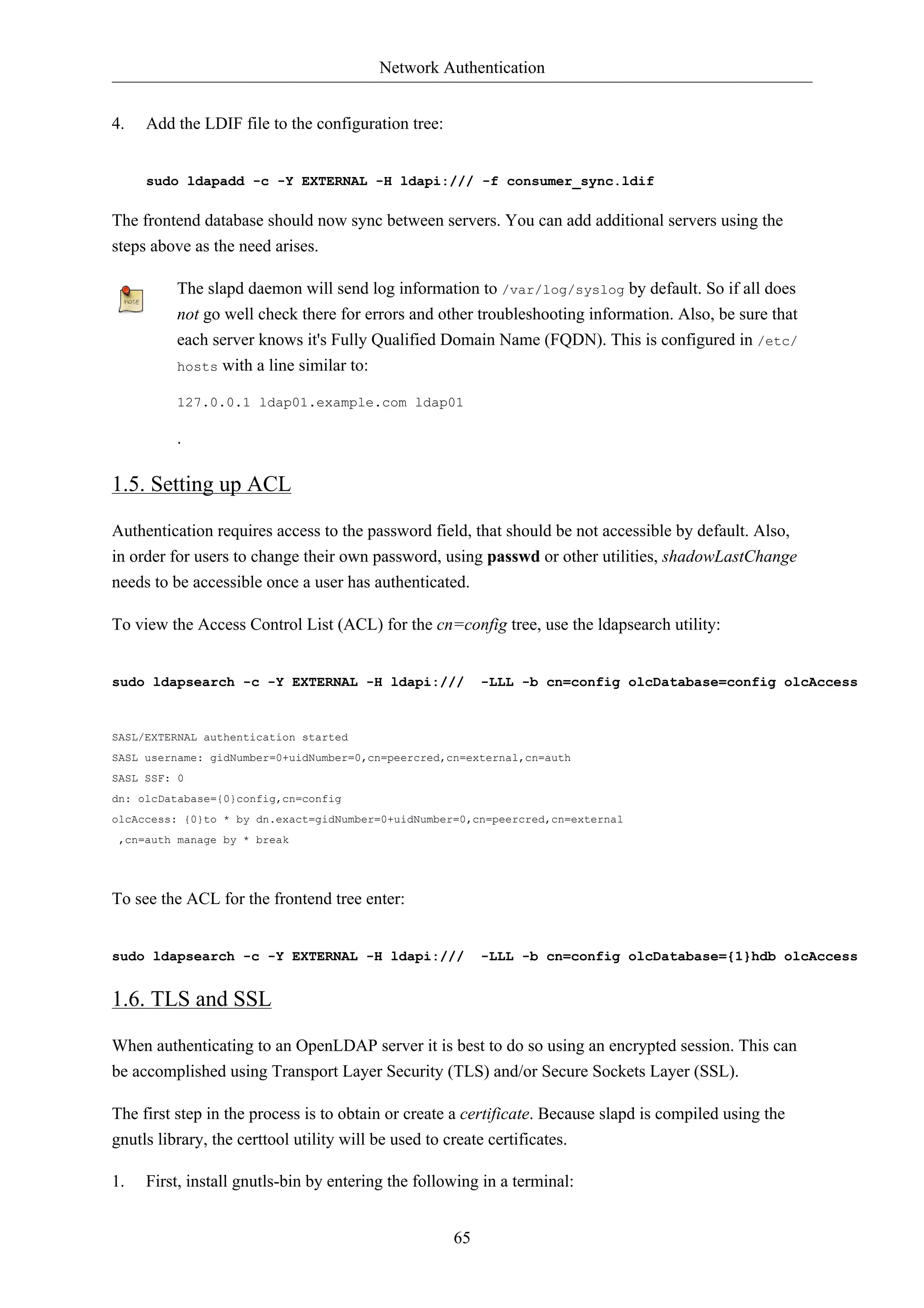 Network Authentication


4.   Add the LDIF file to the configuration tree:


     sudo ldapadd -c -Y EXTERNAL -H ldapi:/// -f consumer_sync.ldif

The frontend database should now sync between servers. You can add additional servers using the
steps above as the need arises.

         The slapd daemon will send log information to /var/log/syslog by default. So if all does
         not go well check there for errors and other troubleshooting information. Also, be sure that
         each server knows it's Fully Qualified Domain Name (FQDN). This is configured in /etc/
         hosts with a line similar to:

         127.0.0.1 ldap01.example.com ldap01

         .

1.5. Setting up ACL

Authentication requires access to the password field, that should be not accessible by default. Also,
in order for users to change their own password, using passwd or other utilities, shadowLastChange
needs to be accessible once a user has authenticated.

To view the Access Control List (ACL) for the cn=config tree, use the ldapsearch utility:


sudo ldapsearch -c -Y EXTERNAL -H ldapi:///              -LLL -b cn=config olcDatabase=config olcAccess


SASL/EXTERNAL authentication started
SASL username: gidNumber=0+uidNumber=0,cn=peercred,cn=external,cn=auth
SASL SSF: 0
dn: olcDatabase={0}config,cn=config
olcAccess: {0}to * by dn.exact=gidNumber=0+uidNumber=0,cn=peercred,cn=external
 ,cn=auth manage by * break




To see the ACL for the frontend tree enter:


sudo ldapsearch -c -Y EXTERNAL -H ldapi:///              -LLL -b cn=config olcDatabase={1}hdb olcAccess


1.6. TLS and SSL

When authenticating to an OpenLDAP server it is best to do so using an encrypted session. This can
be accomplished using Transport Layer Security (TLS) and/or Secure Sockets Layer (SSL).

The first step in the process is to obtain or create a certificate. Because slapd is compiled using the
gnutls library, the certtool utility will be used to create certificates.

1.   First, install gnutls-bin by entering the following in a terminal:


                                                    65
 