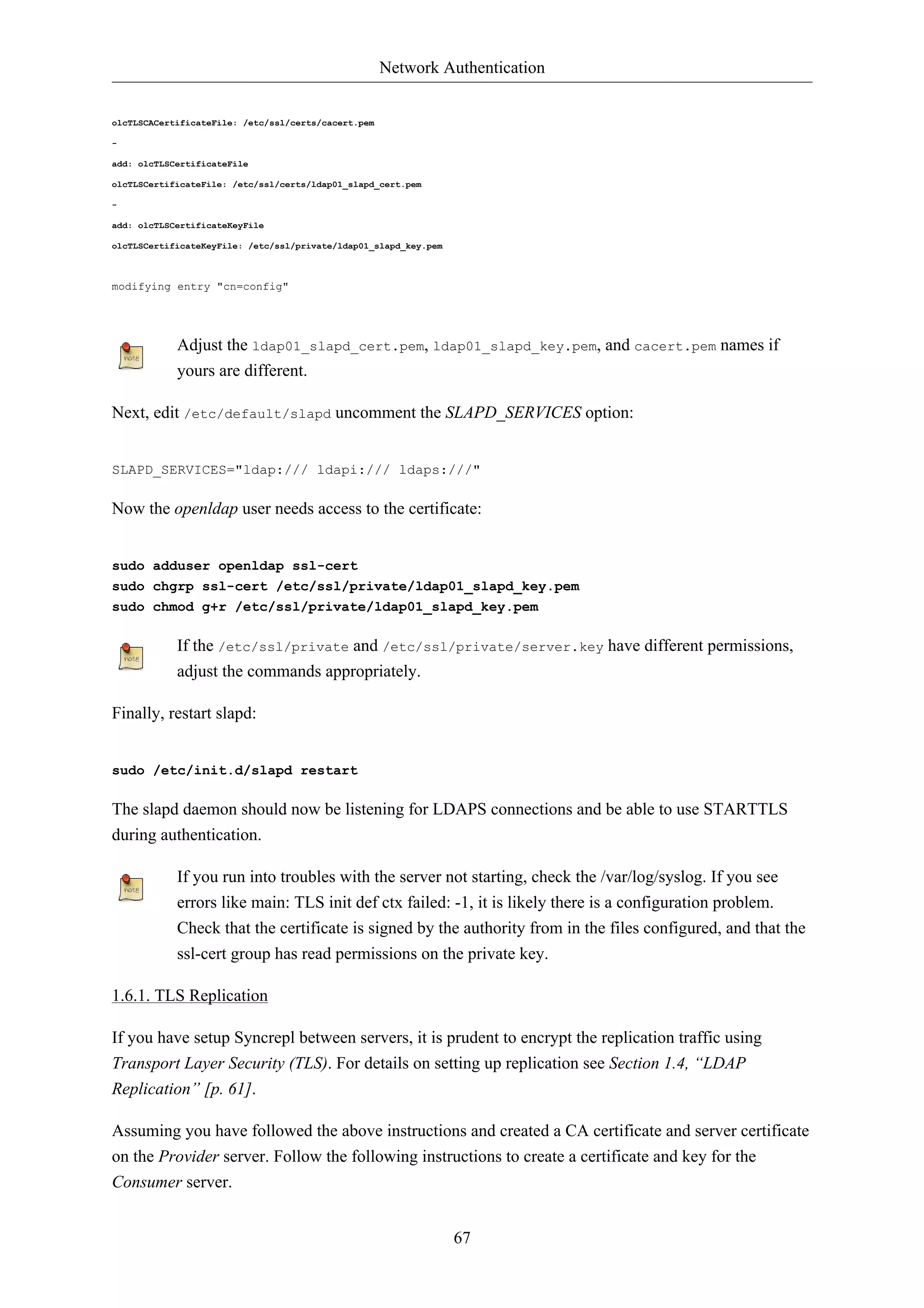 Network Authentication


olcTLSCACertificateFile: /etc/ssl/certs/cacert.pem

-

add: olcTLSCertificateFile

olcTLSCertificateFile: /etc/ssl/certs/ldap01_slapd_cert.pem

-

add: olcTLSCertificateKeyFile

olcTLSCertificateKeyFile: /etc/ssl/private/ldap01_slapd_key.pem



modifying entry "cn=config"




            Adjust the ldap01_slapd_cert.pem, ldap01_slapd_key.pem, and cacert.pem names if
            yours are different.

Next, edit /etc/default/slapd uncomment the SLAPD_SERVICES option:


SLAPD_SERVICES="ldap:/// ldapi:/// ldaps:///"

Now the openldap user needs access to the certificate:


sudo adduser openldap ssl-cert
sudo chgrp ssl-cert /etc/ssl/private/ldap01_slapd_key.pem
sudo chmod g+r /etc/ssl/private/ldap01_slapd_key.pem

            If the /etc/ssl/private and /etc/ssl/private/server.key have different permissions,
            adjust the commands appropriately.

Finally, restart slapd:


sudo /etc/init.d/slapd restart

The slapd daemon should now be listening for LDAPS connections and be able to use STARTTLS
during authentication.

            If you run into troubles with the server not starting, check the /var/log/syslog. If you see
            errors like main: TLS init def ctx failed: -1, it is likely there is a configuration problem.
            Check that the certificate is signed by the authority from in the files configured, and that the
            ssl-cert group has read permissions on the private key.

1.6.1. TLS Replication

If you have setup Syncrepl between servers, it is prudent to encrypt the replication traffic using
Transport Layer Security (TLS). For details on setting up replication see Section 1.4, “LDAP
Replication” [p. 61].

Assuming you have followed the above instructions and created a CA certificate and server certificate
on the Provider server. Follow the following instructions to create a certificate and key for the
Consumer server.


                                                                  67
 