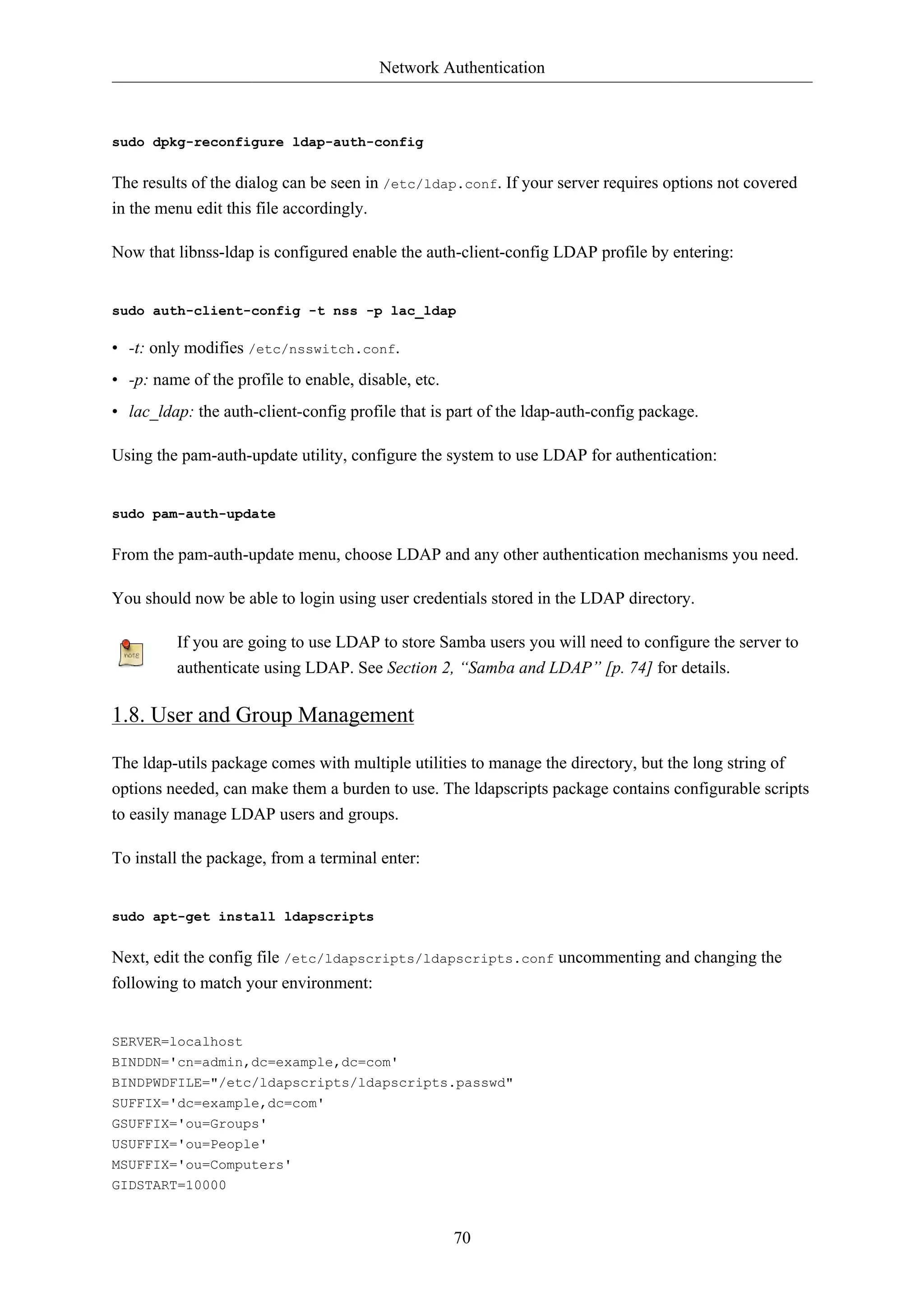 Network Authentication



sudo dpkg-reconfigure ldap-auth-config


The results of the dialog can be seen in /etc/ldap.conf. If your server requires options not covered
in the menu edit this file accordingly.

Now that libnss-ldap is configured enable the auth-client-config LDAP profile by entering:


sudo auth-client-config -t nss -p lac_ldap

• -t: only modifies /etc/nsswitch.conf.
• -p: name of the profile to enable, disable, etc.
• lac_ldap: the auth-client-config profile that is part of the ldap-auth-config package.

Using the pam-auth-update utility, configure the system to use LDAP for authentication:


sudo pam-auth-update


From the pam-auth-update menu, choose LDAP and any other authentication mechanisms you need.

You should now be able to login using user credentials stored in the LDAP directory.

         If you are going to use LDAP to store Samba users you will need to configure the server to
         authenticate using LDAP. See Section 2, “Samba and LDAP” [p. 74] for details.

1.8. User and Group Management

The ldap-utils package comes with multiple utilities to manage the directory, but the long string of
options needed, can make them a burden to use. The ldapscripts package contains configurable scripts
to easily manage LDAP users and groups.

To install the package, from a terminal enter:


sudo apt-get install ldapscripts


Next, edit the config file /etc/ldapscripts/ldapscripts.conf uncommenting and changing the
following to match your environment:


SERVER=localhost
BINDDN='cn=admin,dc=example,dc=com'
BINDPWDFILE="/etc/ldapscripts/ldapscripts.passwd"
SUFFIX='dc=example,dc=com'
GSUFFIX='ou=Groups'
USUFFIX='ou=People'
MSUFFIX='ou=Computers'
GIDSTART=10000


                                                     70
 