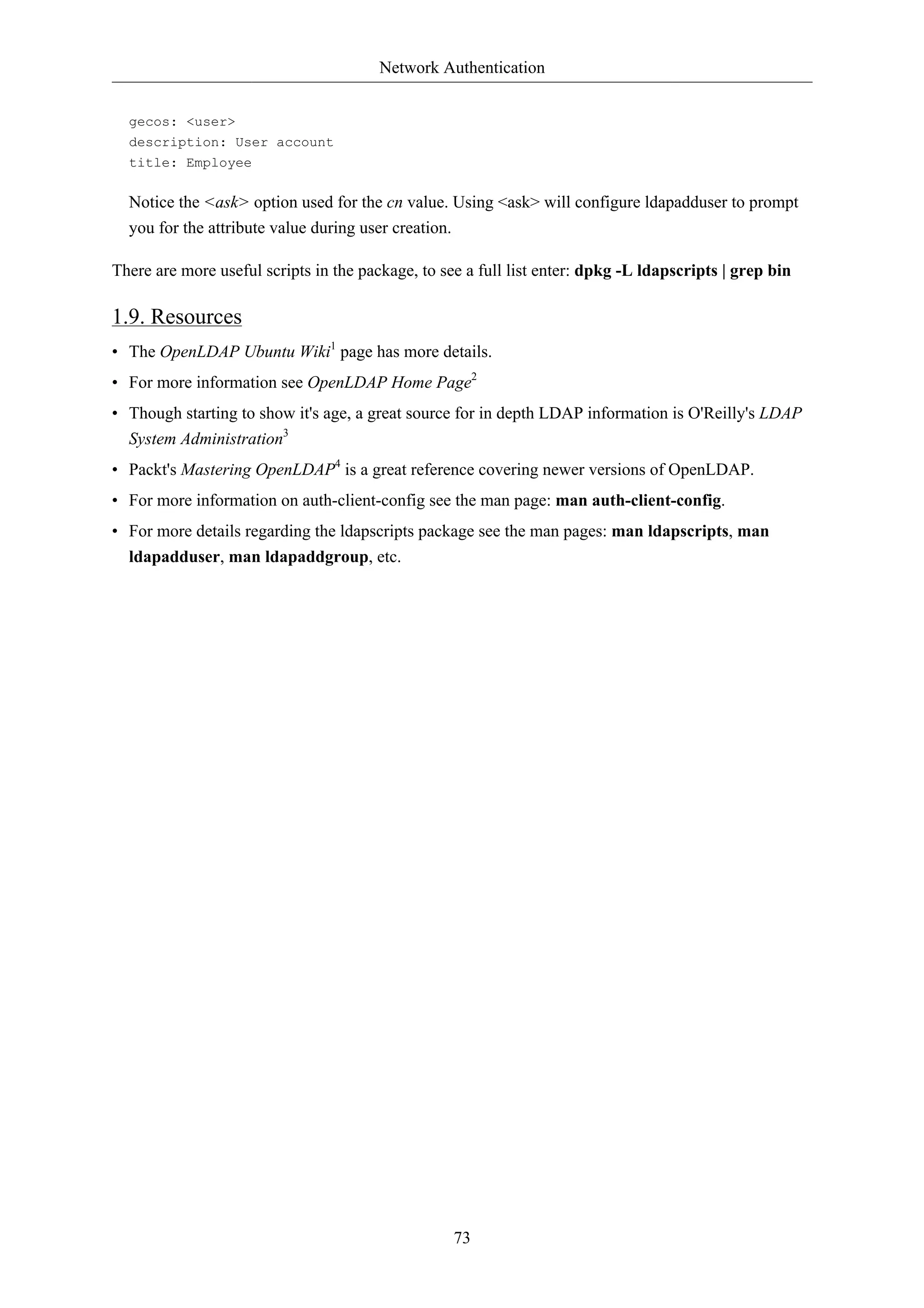 Network Authentication


  gecos: <user>
  description: User account
  title: Employee

  Notice the <ask> option used for the cn value. Using <ask> will configure ldapadduser to prompt
  you for the attribute value during user creation.

There are more useful scripts in the package, to see a full list enter: dpkg -L ldapscripts | grep bin

1.9. Resources
• The OpenLDAP Ubuntu Wiki1 page has more details.
• For more information see OpenLDAP Home Page2
• Though starting to show it's age, a great source for in depth LDAP information is O'Reilly's LDAP
  System Administration3
• Packt's Mastering OpenLDAP4 is a great reference covering newer versions of OpenLDAP.
• For more information on auth-client-config see the man page: man auth-client-config.
• For more details regarding the ldapscripts package see the man pages: man ldapscripts, man
  ldapadduser, man ldapaddgroup, etc.




                                                      73
 