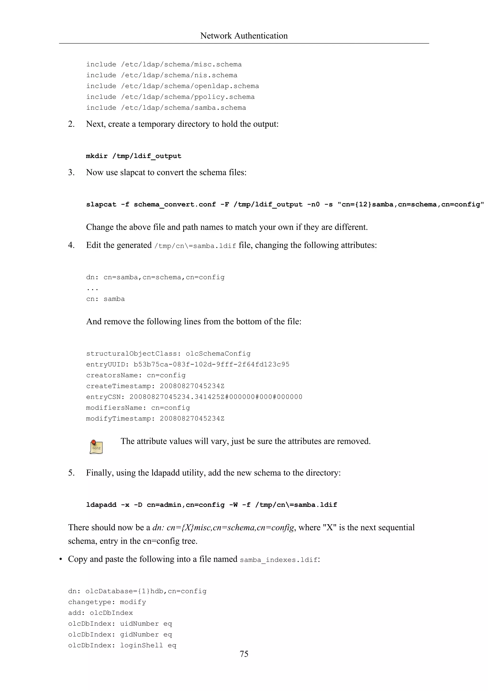 Network Authentication


       include /etc/ldap/schema/misc.schema
       include /etc/ldap/schema/nis.schema
       include /etc/ldap/schema/openldap.schema
       include /etc/ldap/schema/ppolicy.schema
       include /etc/ldap/schema/samba.schema

  2.   Next, create a temporary directory to hold the output:


       mkdir /tmp/ldif_output

  3.   Now use slapcat to convert the schema files:


       slapcat -f schema_convert.conf -F /tmp/ldif_output -n0 -s "cn={12}samba,cn=schema,cn=config"


       Change the above file and path names to match your own if they are different.

  4.   Edit the generated /tmp/cn=samba.ldif file, changing the following attributes:


       dn: cn=samba,cn=schema,cn=config
       ...
       cn: samba


       And remove the following lines from the bottom of the file:


       structuralObjectClass: olcSchemaConfig
       entryUUID: b53b75ca-083f-102d-9fff-2f64fd123c95
       creatorsName: cn=config
       createTimestamp: 20080827045234Z
       entryCSN: 20080827045234.341425Z#000000#000#000000
       modifiersName: cn=config
       modifyTimestamp: 20080827045234Z


                The attribute values will vary, just be sure the attributes are removed.


  5.   Finally, using the ldapadd utility, add the new schema to the directory:


       ldapadd -x -D cn=admin,cn=config -W -f /tmp/cn=samba.ldif


  There should now be a dn: cn={X}misc,cn=schema,cn=config, where "X" is the next sequential
  schema, entry in the cn=config tree.

• Copy and paste the following into a file named samba_indexes.ldif:


  dn: olcDatabase={1}hdb,cn=config
  changetype: modify
  add: olcDbIndex
  olcDbIndex: uidNumber eq
  olcDbIndex: gidNumber eq
  olcDbIndex: loginShell eq
                                                  75
 