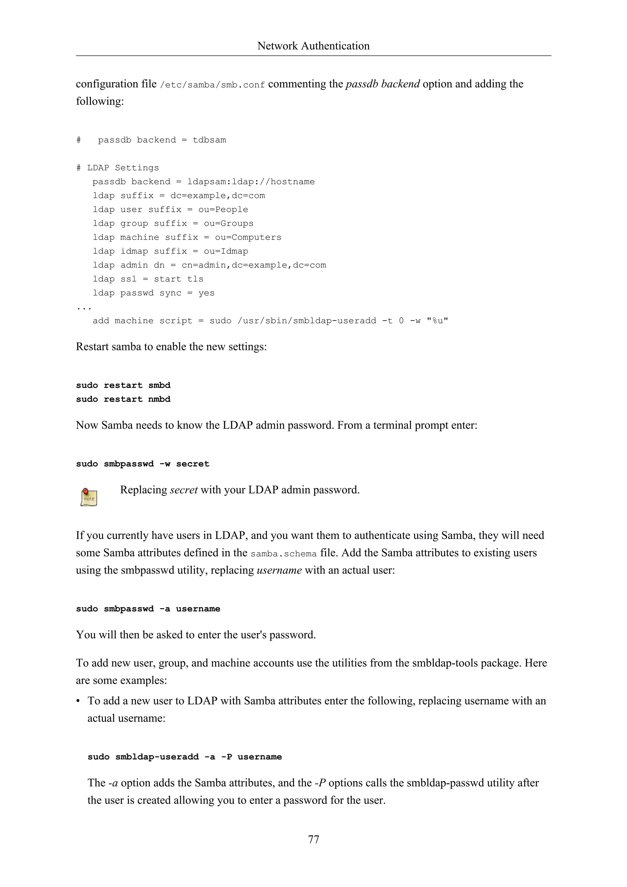 Network Authentication


configuration file /etc/samba/smb.conf commenting the passdb backend option and adding the
following:


#     passdb backend = tdbsam


# LDAP Settings
   passdb backend = ldapsam:ldap://hostname
     ldap   suffix = dc=example,dc=com
     ldap   user suffix = ou=People
     ldap   group suffix = ou=Groups
     ldap   machine suffix = ou=Computers
     ldap   idmap suffix = ou=Idmap
     ldap   admin dn = cn=admin,dc=example,dc=com
     ldap   ssl = start tls
     ldap   passwd sync = yes
...
     add machine script = sudo /usr/sbin/smbldap-useradd -t 0 -w "%u"

Restart samba to enable the new settings:


sudo restart smbd
sudo restart nmbd

Now Samba needs to know the LDAP admin password. From a terminal prompt enter:


sudo smbpasswd -w secret

            Replacing secret with your LDAP admin password.


If you currently have users in LDAP, and you want them to authenticate using Samba, they will need
some Samba attributes defined in the samba.schema file. Add the Samba attributes to existing users
using the smbpasswd utility, replacing username with an actual user:


sudo smbpasswd -a username

You will then be asked to enter the user's password.

To add new user, group, and machine accounts use the utilities from the smbldap-tools package. Here
are some examples:
• To add a new user to LDAP with Samba attributes enter the following, replacing username with an
  actual username:


    sudo smbldap-useradd -a -P username

    The -a option adds the Samba attributes, and the -P options calls the smbldap-passwd utility after
    the user is created allowing you to enter a password for the user.


                                                   77
 