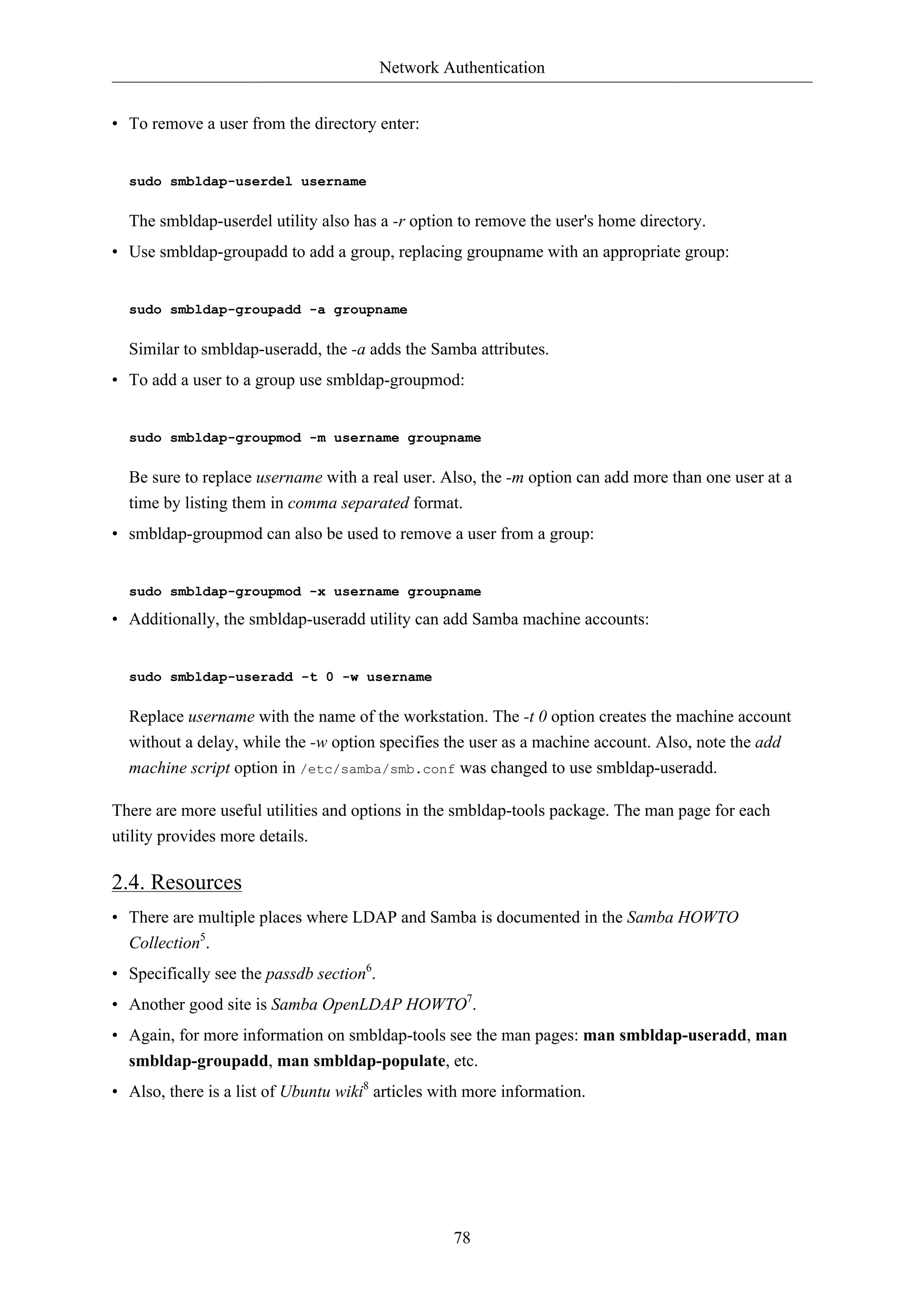 Network Authentication


• To remove a user from the directory enter:


  sudo smbldap-userdel username

  The smbldap-userdel utility also has a -r option to remove the user's home directory.
• Use smbldap-groupadd to add a group, replacing groupname with an appropriate group:


  sudo smbldap-groupadd -a groupname

  Similar to smbldap-useradd, the -a adds the Samba attributes.
• To add a user to a group use smbldap-groupmod:


  sudo smbldap-groupmod -m username groupname

  Be sure to replace username with a real user. Also, the -m option can add more than one user at a
  time by listing them in comma separated format.
• smbldap-groupmod can also be used to remove a user from a group:


  sudo smbldap-groupmod -x username groupname

• Additionally, the smbldap-useradd utility can add Samba machine accounts:


  sudo smbldap-useradd -t 0 -w username

  Replace username with the name of the workstation. The -t 0 option creates the machine account
  without a delay, while the -w option specifies the user as a machine account. Also, note the add
  machine script option in /etc/samba/smb.conf was changed to use smbldap-useradd.

There are more useful utilities and options in the smbldap-tools package. The man page for each
utility provides more details.

2.4. Resources
• There are multiple places where LDAP and Samba is documented in the Samba HOWTO
  Collection5.
• Specifically see the passdb section6.
• Another good site is Samba OpenLDAP HOWTO7.
• Again, for more information on smbldap-tools see the man pages: man smbldap-useradd, man
  smbldap-groupadd, man smbldap-populate, etc.
• Also, there is a list of Ubuntu wiki8 articles with more information.




                                                   78
 
