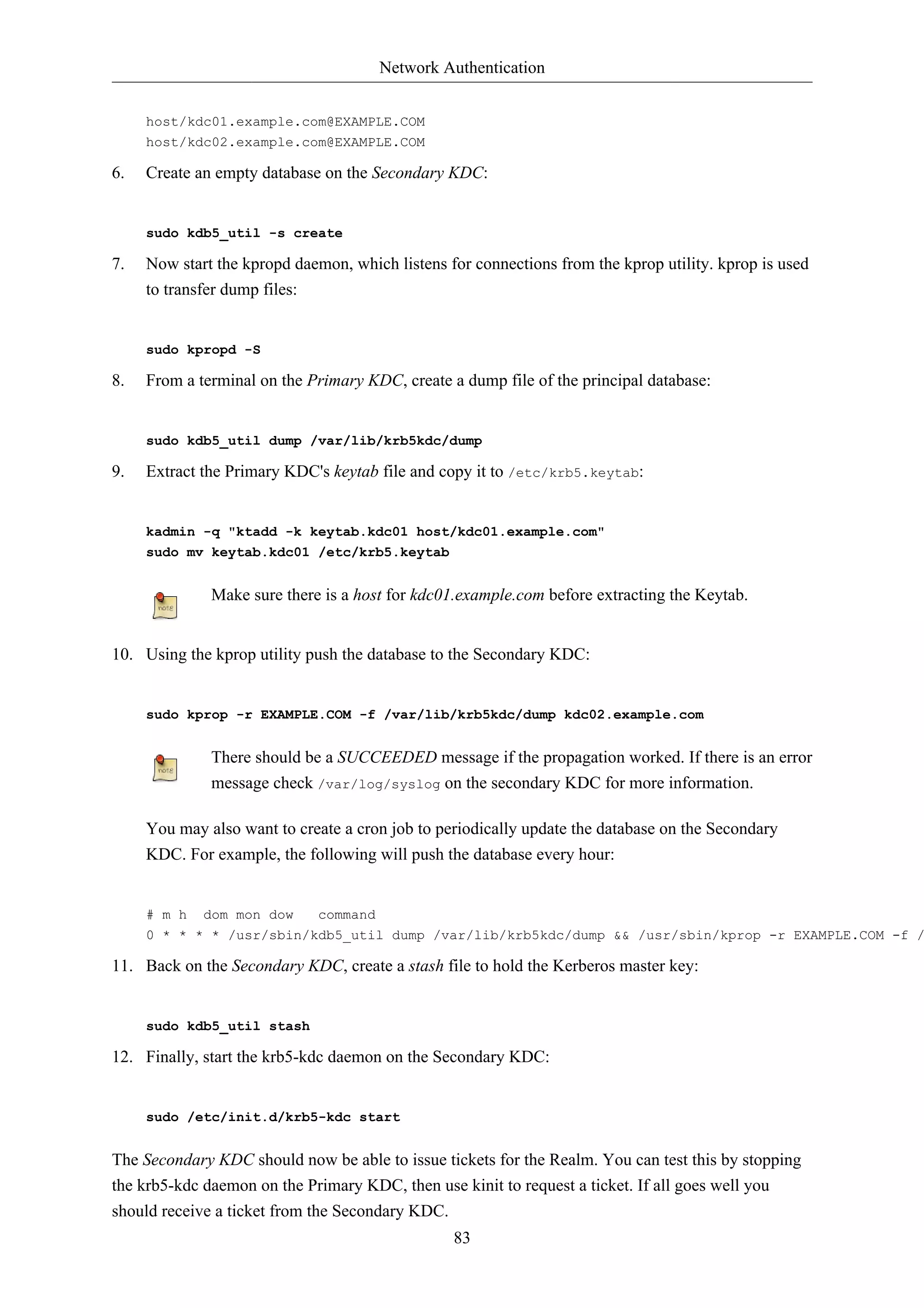 Network Authentication


     host/kdc01.example.com@EXAMPLE.COM
     host/kdc02.example.com@EXAMPLE.COM

6.   Create an empty database on the Secondary KDC:


     sudo kdb5_util -s create

7.   Now start the kpropd daemon, which listens for connections from the kprop utility. kprop is used
     to transfer dump files:


     sudo kpropd -S

8.   From a terminal on the Primary KDC, create a dump file of the principal database:


     sudo kdb5_util dump /var/lib/krb5kdc/dump

9.   Extract the Primary KDC's keytab file and copy it to /etc/krb5.keytab:


     kadmin -q "ktadd -k keytab.kdc01 host/kdc01.example.com"
     sudo mv keytab.kdc01 /etc/krb5.keytab


              Make sure there is a host for kdc01.example.com before extracting the Keytab.


10. Using the kprop utility push the database to the Secondary KDC:


     sudo kprop -r EXAMPLE.COM -f /var/lib/krb5kdc/dump kdc02.example.com


              There should be a SUCCEEDED message if the propagation worked. If there is an error
              message check /var/log/syslog on the secondary KDC for more information.

     You may also want to create a cron job to periodically update the database on the Secondary
     KDC. For example, the following will push the database every hour:


     # m h   dom mon dow     command
     0 * * * * /usr/sbin/kdb5_util dump /var/lib/krb5kdc/dump && /usr/sbin/kprop -r EXAMPLE.COM -f /

11. Back on the Secondary KDC, create a stash file to hold the Kerberos master key:


     sudo kdb5_util stash

12. Finally, start the krb5-kdc daemon on the Secondary KDC:


     sudo /etc/init.d/krb5-kdc start


The Secondary KDC should now be able to issue tickets for the Realm. You can test this by stopping
the krb5-kdc daemon on the Primary KDC, then use kinit to request a ticket. If all goes well you
should receive a ticket from the Secondary KDC.
                                                 83
 