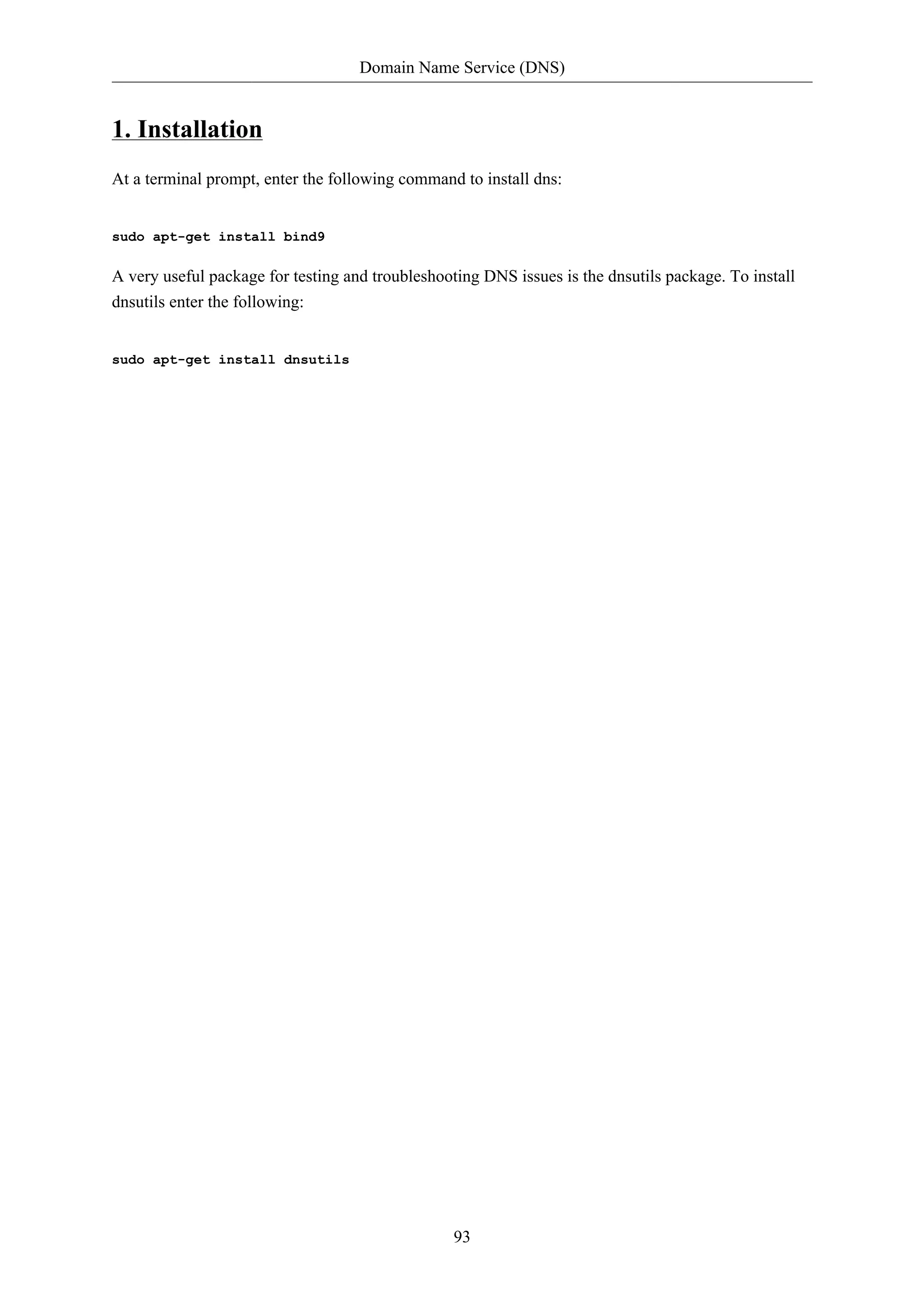 Domain Name Service (DNS)


1. Installation
At a terminal prompt, enter the following command to install dns:


sudo apt-get install bind9

A very useful package for testing and troubleshooting DNS issues is the dnsutils package. To install
dnsutils enter the following:


sudo apt-get install dnsutils




                                                  93
 