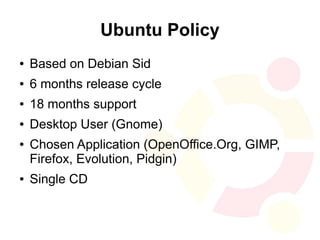 Ubuntu Policy
●   Based on Debian Sid
●   6 months release cycle
●   18 months support
●   Desktop User (Gnome)
●   Chosen Application (OpenOffice.Org, GIMP,
    Firefox, Evolution, Pidgin)
●   Single CD
 
