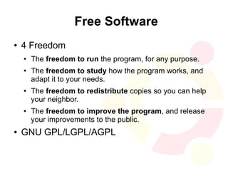 Free Software
●   4 Freedom
    ●   The freedom to run the program, for any purpose.
    ●   The freedom to study how the program works, and
        adapt it to your needs.
    ●   The freedom to redistribute copies so you can help
        your neighbor.
    ●   The freedom to improve the program, and release
        your improvements to the public.
●   GNU GPL/LGPL/AGPL
 