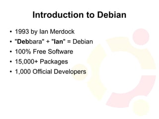 Introduction to Debian
●   1993 by Ian Merdock
●   "Debbara" + "Ian" = Debian
●   100% Free Software
●   15,000+ Packages
●   1,000 Official Developers
 