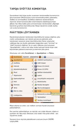 TAPOJA SYÖTTÄÄ KOMENTOJA
Seurataksesi tätä kirjaa joudut avaamaan tietokoneellasi komentorivin
(jota kutsutaan GNU/Linuxissa myös komentoliittymäksi, päätteeksi,
shelliksi tai terminaaliksi). Grafiikkaa edeltävät tietokonenäytöt
näyttivät tämän komentotulkin ensimmäisenä sisäänkirjautumisen
jälkeen. Nyt lähes kaikki paitsi ammattimaiset tietokoneiden ylläpitäjät
käyttävät graafista käyttöliittymää. Niinpä näytämme sinulle, kuinka
voit avata komentorivin.

PÄÄTTEEN LÖYTÄMINEN
Käytännössä jokainen tietokoneen käyttöliittymä tarjoaa ohjelman, joka
matkii vanhanaikaisia vain tekstiin perustuvia päätteitä, joita
tietokoneet tarjosivat ennen käyttöliittymiksi. Katso työpöytäsi
valikkojen läpi, jos löydät päätteeksi (englanniksi usein "terminal" tai
"shell") kutsutun ohjelman. Se on usein valikossa, jota kutsutaan
"Apuohjelmiksi", mikä ei ole reilua, koska luettuasi tämän kirjan tulet
käyttämään päätettä enemmän ja enemmän joka päivä.
Ubuntussa voit valita Sovellukset -> Apuohjelmat -> Pääte.

Missä tahansa se onkin, voit melkein varmasti löytää Linuxistasi
pääteohjelman.
Kun suoritat pääteohjelman, se näyttää vain tyhjän ikkunan, ohjeita ei
juurikaan ole näkyvissä. Oletetaan, että tiedät mitä pitää tehdä - sen
näytämme sinulle.
Seuraava kuva näyttää pääteikkunan avattuna Linuxin GNOMEtyöpöydällä.

41

 