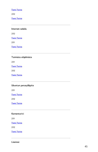 Tomi Toivio
2012
Tomi Toivio

Internet-selailu
2012
Tomi Toivio
2011
Tomi Toivio

Toimisto-ohjelmisto
2011
Tomi Toivio
2012
Tomi Toivio

Ubuntun perusylläpito
2011
Tomi Toivio
2012
Tomi Toivio

Komentorivi
2011
Tomi Toivio
2012
Tomi Toivio

Lisenssi

45

 
