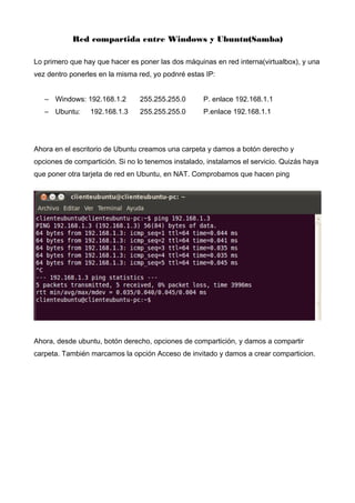 Red compartida entre Windows y Ubuntu(Samba)
Lo primero que hay que hacer es poner las dos máquinas en red interna(virtualbox), y una
vez dentro ponerles en la misma red, yo podnré estas IP:
– Windows: 192.168.1.2 255.255.255.0 P. enlace 192.168.1.1
– Ubuntu: 192.168.1.3 255.255.255.0 P.enlace 192.168.1.1
Ahora en el escritorio de Ubuntu creamos una carpeta y damos a botón derecho y
opciones de compartición. Si no lo tenemos instalado, instalamos el servicio. Quizás haya
que poner otra tarjeta de red en Ubuntu, en NAT. Comprobamos que hacen ping
Ahora, desde ubuntu, botón derecho, opciones de compartición, y damos a compartir
carpeta. También marcamos la opción Acceso de invitado y damos a crear comparticion.
 